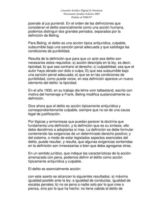 Consultor Jurídico Digital de Honduras
Diccionario Jurídico Edición 2005
Pedidos al 9908397
poenale al jus puniendi. En el orden de las definiciones que
consideran el delito esencialmente como una acción humana,
podemos distinguir dos grandes períodos, separados por la
definición de Beling.
Para Beling, el delito es una acción típica antijurídica, culpable,
subsumible bajo una sanción penal adecuada y que satisfaga las
condiciones de punibilidad.
Resulta de la definición que para que un acto sea delito son
necesarios estos requisitos: a) acción descripta en la ley, es decir,
tipicidad, b) que sea contrario al derecho; c) culpabilidad, sea que el
autor haya obrado con dolo o culpa; D) que sea subsumible bajo
una sanción penal adecuada; e) que se en las condiciones de
punibilidad, como puede verse, en esa definición aparece un nuevo
elemento del delito: la tipicidad.
En el año 1930, en su trabajo die lehre vom tatbestand, escrito con
motivo del homenaje a Frank, Beling modifica sustancialmente su
definición.
Dice ahora que el delito es acción típicamente antijurídica y
correspondientemente culpable, siempre que no se de una causa
legal de justificación.
Por lógicas y armoniosas que puedan parecer la doctrina que
fundamenta una definición, y la definición que es su síntesis, ello
debe decidirnos a adoptarlas si mas. La definición se debe formular
conteniendo las exigencias de un determinado derecho positivo; y
del sistema, o modo de estar legislados aspectos esenciales del
delito, puede resultar, y resulta, que algunas exigencias contenidas
en la definición son innecesarias o bien que deba agregarse otras.
En un sentido jurídico, que indique las características de la acción
amenazada con pena, podemos definir el delito como acción
típicamente antijurídica y culpable.
El delito es esencialmente acción:
con este aserto se alcanzan lo siguientes resultados: a) máxima
igualdad posible ante la ley: a igualdad de conductas, igualdad de
escalas penales; b) no se pena a nadie solo por lo que cree o
piensa, sino por lo que ha hecho: no tiene cabida el delito de
 
