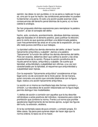 Consultor Jurídico Digital de Honduras
Diccionario Jurídico Edición 2005
Pedidos al 9908397
opinión, las ideas no son punibles; c) no se pena a nadie por lo que
es, sino por lo que ha hecho: las condiciones personales no pueden
fundamentar una pena; D) solo una acción puede acarrear otras
consecuencias del derecho penal distintas de la pena; e) no tiene
cabida la analogía.
Se han propuesto distintas expresiones para reemplazar la palabra
"acción", al dar el concepto del delito:
hecho, acto, conducta, acontecimiento, dándose distintas razones,
algunas basadas en el derecho positivo, para justificar la elección;
pero lo cierto es que quienes prohiban una determinada palabra,
usan frecuentemente las otras en el curso de la exposición, sin que
ello reste pureza científica a sus trabajos.
La tipicidad califica los demás elementos del delito: al decir "acción
típicamente antijurídica y culpable", damos a la palabra
"típicamente" la función de calificar los demás elementos del delito.
Para ser exactos, debemos decir que califica la acción y las otras
características de la acción. Porque la acción constitutiva de lo
injusto penal es típica, antijurídica y culpable. De suerte que
tipicidad, antijuridicidad y culpabilidad son últimas, a su vez son
caracterizadas por la tipicidad, al requerirse que antijuridicidad y
culpabilidad sean típicas.
Con la expresión "típicamente antijurídica" consideramos el tipo
legal como vía de concreción de lo ilícito penal. De tal manera,
quien concreta una acción que coincide totalmente con la figura
legal, realiza una acción típicamente antijurídica.
La acción en si misma se manifiesta bajo dos formas: comisión y
omisión. La naturaleza de la acción relacionada con la figura legal,
permite distinguir tres modalidades:
1) delitos de acción o comisión son aquellos que la ley describe
refiriéndose a actos positivos del individuo, necesarios para violar la
prohibición que contiene la norma. Frente a al norma que prohibe
apoderarse ilegítimamente de los bienes ajenos, surgen las figuras
del hurto, la extorsión, etcétera.
2) la ley contempla casos de pura omisión, u omisión propia. En
tales casos, fija pena para quienes dejen de hacer algo que la
norma ordena; lo típico es el no hacer.
 