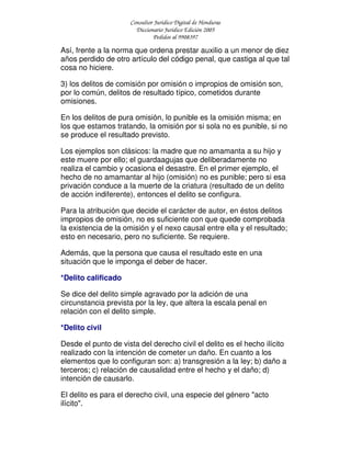 Consultor Jurídico Digital de Honduras
Diccionario Jurídico Edición 2005
Pedidos al 9908397
Así, frente a la norma que ordena prestar auxilio a un menor de diez
años perdido de otro artículo del código penal, que castiga al que tal
cosa no hiciere.
3) los delitos de comisión por omisión o impropios de omisión son,
por lo común, delitos de resultado típico, cometidos durante
omisiones.
En los delitos de pura omisión, lo punible es la omisión misma; en
los que estamos tratando, la omisión por si sola no es punible, si no
se produce el resultado previsto.
Los ejemplos son clásicos: la madre que no amamanta a su hijo y
este muere por ello; el guardaagujas que deliberadamente no
realiza el cambio y ocasiona el desastre. En el primer ejemplo, el
hecho de no amamantar al hijo (omisión) no es punible; pero si esa
privación conduce a la muerte de la criatura (resultado de un delito
de acción indiferente), entonces el delito se configura.
Para la atribución que decide el carácter de autor, en éstos delitos
impropios de omisión, no es suficiente con que quede comprobada
la existencia de la omisión y el nexo causal entre ella y el resultado;
esto en necesario, pero no suficiente. Se requiere.
Además, que la persona que causa el resultado este en una
situación que le imponga el deber de hacer.
*Delito calificado
Se dice del delito simple agravado por la adición de una
circunstancia prevista por la ley, que altera la escala penal en
relación con el delito simple.
*Delito civil
Desde el punto de vista del derecho civil el delito es el hecho ilícito
realizado con la intención de cometer un daño. En cuanto a los
elementos que lo configuran son: a) transgresión a la ley; b) daño a
terceros; c) relación de causalidad entre el hecho y el daño; d)
intención de causarlo.
El delito es para el derecho civil, una especie del género "acto
ilícito".
 