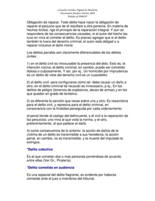 Consultor Jurídico Digital de Honduras
Diccionario Jurídico Edición 2005
Pedidos al 9908397
Obligación de reparar. Todo delito hace nacer la obligación de
reparar el perjuicio que de el resultare a otra persona. En materia de
hechos ilícitos, rige el principio de la reparación integral. Y aun se
respondera de las consecuencias causales, si el autor del hecho las
tuvo en mira al cometer el delito. Es preciso agregar que si el delito
también lo fuera del derecho criminal, el autor está obligad o a
reparar inclusive el daño moral.
Los delitos penales son claramente diferenciables de los delitos
civiles:
1) en el delito civil es inexcusable la presencia del dolo. Esto es, la
intención nociva; el delito criminal, en cambio, puede ser cometido
dolosa o culposamente. Y así, por ej., Un homicidio por imprudencia
es un delito de vista del derecho civil es un cuasidelito.
2) el delito civil- para configurarse como tal- debe causar un daño a
otro; en el delito criminal tal recaudo es innecesario, p ej., En los
delitos de peligro (tenencia de explosivos, abuso de armas) y en los
que quedan en grado de tentativa.
3) es diferente la sanción que recae sobre uno y otro. Es resarcitoria
para el delito civil, y represiva para el delito criminal, en
consonancia con la finalidad perseguida por cada ordenamiento:
el penal tiende al castigo del delincuente, y el civil a la reparación de
los perjuicios; uno mira al que viola la norma, y el otro,
preferentemente, al que padece el daño.
4) como consecuencia de lo anterior, la acción de daños de la
víctima de un delito es transmisible a sus herederos; la acción
penal, en cambio, no es transmisible, y la muerte del imputado la
extingue.
*Delito colectivo
Es el que cometen dos o mas personas poniéndose de acuerdo
entre ellas (Ver Gr., Piratería).
*Delito cometido en audiencia
Es una especial del delito flagrante; es evidente por haberse
cometido ante el juez o miembros del tribunal.
 