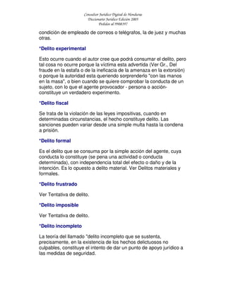 Consultor Jurídico Digital de Honduras
Diccionario Jurídico Edición 2005
Pedidos al 9908397
condición de empleado de correos o telégrafos, la de juez y muchas
otras.
*Delito experimental
Esto ocurre cuando el autor cree que podrá consumar el delito, pero
tal cosa no ocurre porque la víctima esta advertida (Ver Gr., Del
fraude en la estafa o de la ineficacia de la amenaza en la extorsión)
o porque la autoridad esta queriendo sorprenderlo "con las manos
en la masa", o bien cuando se quiere comprobar la conducta de un
sujeto, con lo que el agente provocador - persona o acción-
constituye un verdadero experimento.
*Delito fiscal
Se trata de la violación de las leyes impositivas, cuando en
determinadas circunstancias, el hecho constituye delito. Las
sanciones pueden variar desde una simple multa hasta la condena
a prisión.
*Delito formal
Es el delito que se consuma por la simple acción del agente, cuya
conducta lo constituye (se pena una actividad o conducta
determinada), con independencia total del efecto o daño y de la
intención. Es lo opuesto a delito material. Ver Delitos materiales y
formales.
*Delito frustrado
Ver Tentativa de delito.
*Delito imposible
Ver Tentativa de delito.
*Delito incompleto
La teoría del llamado "delito incompleto que se sustenta,
precisamente, en la existencia de los hechos delictuosos no
culpables, constituye el intento de dar un punto de apoyo jurídico a
las medidas de seguridad.
 