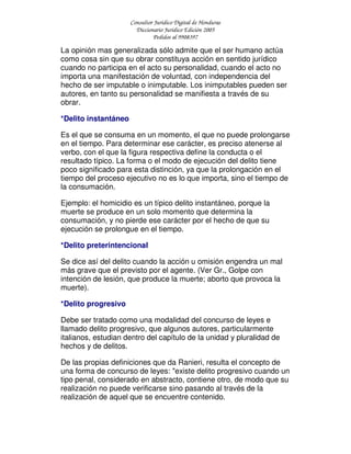 Consultor Jurídico Digital de Honduras
Diccionario Jurídico Edición 2005
Pedidos al 9908397
La opinión mas generalizada sólo admite que el ser humano actúa
como cosa sin que su obrar constituya acción en sentido jurídico
cuando no participa en el acto su personalidad, cuando el acto no
importa una manifestación de voluntad, con independencia del
hecho de ser imputable o inimputable. Los inimputables pueden ser
autores, en tanto su personalidad se manifiesta a través de su
obrar.
*Delito instantáneo
Es el que se consuma en un momento, el que no puede prolongarse
en el tiempo. Para determinar ese carácter, es preciso atenerse al
verbo, con el que la figura respectiva define la conducta o el
resultado típico. La forma o el modo de ejecución del delito tiene
poco significado para esta distinción, ya que la prolongación en el
tiempo del proceso ejecutivo no es lo que importa, sino el tiempo de
la consumación.
Ejemplo: el homicidio es un típico delito instantáneo, porque la
muerte se produce en un solo momento que determina la
consumación, y no pierde ese carácter por el hecho de que su
ejecución se prolongue en el tiempo.
*Delito preterintencional
Se dice así del delito cuando la acción u omisión engendra un mal
más grave que el previsto por el agente. (Ver Gr., Golpe con
intención de lesión, que produce la muerte; aborto que provoca la
muerte).
*Delito progresivo
Debe ser tratado como una modalidad del concurso de leyes e
llamado delito progresivo, que algunos autores, particularmente
italianos, estudian dentro del capítulo de la unidad y pluralidad de
hechos y de delitos.
De las propias definiciones que da Ranieri, resulta el concepto de
una forma de concurso de leyes: "existe delito progresivo cuando un
tipo penal, considerado en abstracto, contiene otro, de modo que su
realización no puede verificarse sino pasando al través de la
realización de aquel que se encuentre contenido.
 