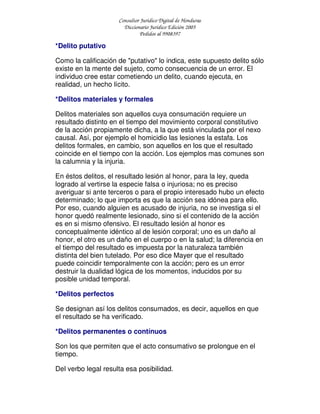 Consultor Jurídico Digital de Honduras
Diccionario Jurídico Edición 2005
Pedidos al 9908397
*Delito putativo
Como la calificación de "putativo" lo indica, este supuesto delito sólo
existe en la mente del sujeto, como consecuencia de un error. El
individuo cree estar cometiendo un delito, cuando ejecuta, en
realidad, un hecho lícito.
*Delitos materiales y formales
Delitos materiales son aquellos cuya consumación requiere un
resultado distinto en el tiempo del movimiento corporal constitutivo
de la acción propiamente dicha, a la que está vinculada por el nexo
causal. Así, por ejemplo el homicidio las lesiones la estafa. Los
delitos formales, en cambio, son aquellos en los que el resultado
coincide en el tiempo con la acción. Los ejemplos mas comunes son
la calumnia y la injuria.
En éstos delitos, el resultado lesión al honor, para la ley, queda
logrado al vertirse la especie falsa o injuriosa; no es preciso
averiguar si ante terceros o para el propio interesado hubo un efecto
determinado; lo que importa es que la acción sea idónea para ello.
Por eso, cuando alguien es acusado de injuria, no se investiga si el
honor quedó realmente lesionado, sino si el contenido de la acción
es en si mismo ofensivo. El resultado lesión al honor es
conceptualmente idéntico al de lesión corporal; uno es un daño al
honor, el otro es un daño en el cuerpo o en la salud; la diferencia en
el tiempo del resultado es impuesta por la naturaleza también
distinta del bien tutelado. Por eso dice Mayer que el resultado
puede coincidir temporalmente con la acción; pero es un error
destruir la dualidad lógica de los momentos, inducidos por su
posible unidad temporal.
*Delitos perfectos
Se designan así los delitos consumados, es decir, aquellos en que
el resultado se ha verificado.
*Delitos permanentes o contínuos
Son los que permiten que el acto consumativo se prolongue en el
tiempo.
Del verbo legal resulta esa posibilidad.
 