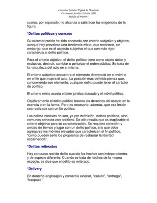 Consultor Jurídico Digital de Honduras
Diccionario Jurídico Edición 2005
Pedidos al 9908397
cuales, por separado, no alcanza a satisfacer las exigencias de la
figura.
*Delitos políticos y conexos
Su caracterización ha sido encarada con criterio subjetivo y objetivo,
aunque hoy prevalece una tendencia mixta, que reconoce, sin
embargo, que es el aspecto subjetivo el que con más rigor
caracteriza al delito político.
Para el criterio objetivo, el delito político tiene como objeto único y
exclusivo, destruir, cambiar o perturbar el orden público. Se trata de
la naturaleza del acto en si misma.
El criterio subjetivo encuentra el elemento diferencial en el móvil o
en el fin que inspira el acto. La posición mas definida piensa que,
concurriendo ese elemento, cualquier delito puede tener el carácter
de político.
El criterio mixto asocia el bien jurídico atacado y el móvil político.
Objetivamente el delito político lesiona los derechos del estado en la
esencia o en la forma. Pero es necesario, además, que esa lesión
sea realizada con un fin político.
Los delitos conexos no son, ya por definición, delitos políticos, sino
comunes conexos con políticos. De ello resulta que es inaplicable el
criterio objetivo para su caracterización. Se requiere conexión y
unidad de tiempo y lugar con un delito político, a lo que debe
agregarse los móviles elevados que caracterizan el fin político,
"como pueden serlo los propósitos de restaurar la libertad
escarnecida".
*Delitos reiterados
Hay concurso real de delito cuando los hechos son independientes
y de especie diferente. Cuando se trata de hechos de la misma
especie, se dice que el delito es reiterado.
*Delivery
En derecho anglosajón y comercio exterior, "cesión", "entrega",
"traspaso".
 