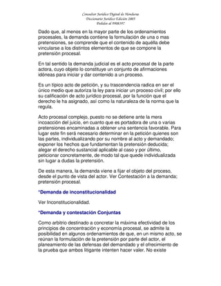 Consultor Jurídico Digital de Honduras
Diccionario Jurídico Edición 2005
Pedidos al 9908397
Dado que, al menos en la mayor parte de los ordenamientos
procesales, la demanda contiene la formulación de una o mas
pretensiones, se comprende que el contenido de aquélla debe
vincularse a los distintos elementos de que se compone la
pretensión procesal.
En tal sentido la demanda judicial es el acto procesal de la parte
actora, cuyo objeto lo constituye un conjunto de afirmaciones
idóneas para iniciar y dar contenido a un proceso.
Es un típico acto de petición, y su trascendencia radica en ser el
único medio que autoriza la ley para iniciar un proceso civil; por ello
su calificación de acto jurídico procesal, por la función que el
derecho le ha asignado, así como la naturaleza de la norma que la
regula.
Acto procesal complejo, puesto no se detiene ante la mera
incoacción del juicio, en cuanto que es portadora de una o varias
pretensiones encaminadas a obtener una sentencia favorable. Para
lugar este fin será necesario determinar en la petición quienes son
las partes, individualizando por su nombre al acto y demandado;
exponer los hechos que fundamentan la pretensión deducida;
alegar el derecho sustancial aplicable al caso y por último,
peticionar concretamente, de modo tal que quede individualizada
sin lugar a dudas la pretensión.
De esta manera, la demanda viene a fijar el objeto del proceso,
desde el punto de vista del actor. Ver Contestación a la demanda;
pretensión procesal.
*Demanda de inconstitucionalidad
Ver Inconstitucionalidad.
*Demanda y contestación Conjuntas
Como arbitrio destinado a concretar la máxima efectividad de los
principios de concentración y economía procesal, se admite la
posibilidad en algunos ordenamientos de que, en un mismo acto, se
reúnan la formulación de la pretensión por parte del actor, el
planeamiento de las defensas del demandado y el ofrecimiento de
la prueba que ambos litigante intenten hacer valer. No existe
 