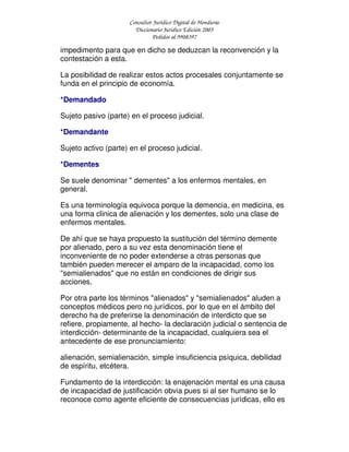 Consultor Jurídico Digital de Honduras
Diccionario Jurídico Edición 2005
Pedidos al 9908397
impedimento para que en dicho se deduzcan la reconvención y la
contestación a esta.
La posibilidad de realizar estos actos procesales conjuntamente se
funda en el principio de economía.
*Demandado
Sujeto pasivo (parte) en el proceso judicial.
*Demandante
Sujeto activo (parte) en el proceso judicial.
*Dementes
Se suele denominar " dementes" a los enfermos mentales, en
general.
Es una terminología equivoca porque la demencia, en medicina, es
una forma clinica de alienación y los dementes, solo una clase de
enfermos mentales.
De ahí que se haya propuesto la sustitución del término demente
por alienado, pero a su vez esta denominación tiene el
inconveniente de no poder extenderse a otras personas que
también pueden merecer el amparo de la incapacidad, como los
"semialienados" que no están en condiciones de dirigir sus
acciones.
Por otra parte los términos "alienados" y "semialienados" aluden a
conceptos médicos pero no jurídicos, por lo que en el ámbito del
derecho ha de preferirse la denominación de interdicto que se
refiere, propiamente, al hecho- la declaración judicial o sentencia de
interdicción- determinante de la incapacidad, cualquiera sea el
antecedente de ese pronunciamiento:
alienación, semialienación, simple insuficiencia psíquica, debilidad
de espíritu, etcétera.
Fundamento de la interdicción: la enajenación mental es una causa
de incapacidad de justificación obvia pues si al ser humano se lo
reconoce como agente eficiente de consecuencias jurídicas, ello es
 