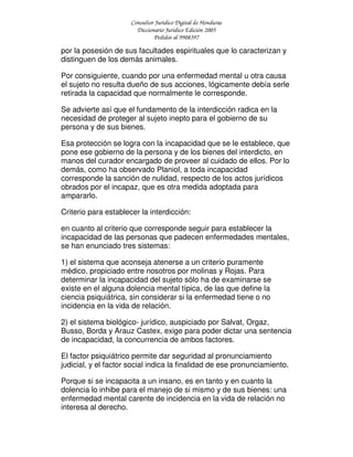 Consultor Jurídico Digital de Honduras
Diccionario Jurídico Edición 2005
Pedidos al 9908397
por la posesión de sus facultades espirituales que lo caracterizan y
distinguen de los demás animales.
Por consiguiente, cuando por una enfermedad mental u otra causa
el sujeto no resulta dueño de sus acciones, lógicamente debía serle
retirada la capacidad que normalmente le corresponde.
Se advierte así que el fundamento de la interdicción radica en la
necesidad de proteger al sujeto inepto para el gobierno de su
persona y de sus bienes.
Esa protección se logra con la incapacidad que se le establece, que
pone ese gobierno de la persona y de los bienes del interdicto, en
manos del curador encargado de proveer al cuidado de ellos. Por lo
demás, como ha observado Planiol, a toda incapacidad
corresponde la sanción de nulidad, respecto de los actos jurídicos
obrados por el incapaz, que es otra medida adoptada para
ampararlo.
Criterio para establecer la interdicción:
en cuanto al criterio que corresponde seguir para establecer la
incapacidad de las personas que padecen enfermedades mentales,
se han enunciado tres sistemas:
1) el sistema que aconseja atenerse a un criterio puramente
médico, propiciado entre nosotros por molinas y Rojas. Para
determinar la incapacidad del sujeto sólo ha de examinarse se
existe en el alguna dolencia mental típica, de las que define la
ciencia psiquiátrica, sin considerar si la enfermedad tiene o no
incidencia en la vida de relación.
2) el sistema biológico- jurídico, auspiciado por Salvat, Orgaz,
Busso, Borda y Arauz Castex, exige para poder dictar una sentencia
de incapacidad, la concurrencia de ambos factores.
El factor psiquiátrico permite dar seguridad al pronunciamiento
judicial, y el factor social indica la finalidad de ese pronunciamiento.
Porque si se incapacita a un insano, es en tanto y en cuanto la
dolencia lo inhibe para el manejo de si mismo y de sus bienes: una
enfermedad mental carente de incidencia en la vida de relación no
interesa al derecho.
 