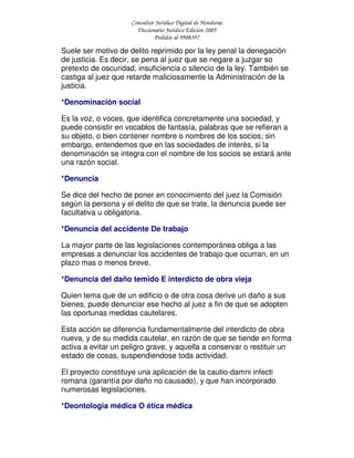 Consultor Jurídico Digital de Honduras
Diccionario Jurídico Edición 2005
Pedidos al 9908397
Suele ser motivo de delito reprimido por la ley penal la denegación
de justicia. Es decir, se pena al juez que se negare a juzgar so
pretexto de oscuridad, insuficiencia o silencio de la ley. También se
castiga al juez que retarde maliciosamente la Administración de la
justicia.
*Denominación social
Es la voz, o voces, que identifica concretamente una sociedad, y
puede consistir en vocablos de fantasía, palabras que se refieran a
su objeto, o bien contener nombre o nombres de los socios; sin
embargo, entendemos que en las sociedades de interés, si la
denominación se integra con el nombre de los socios se estará ante
una razón social.
*Denuncia
Se dice del hecho de poner en conocimiento del juez la Comisión
según la persona y el delito de que se trate, la denuncia puede ser
facultativa u obligatoria.
*Denuncia del accidente De trabajo
La mayor parte de las legislaciones contemporánea obliga a las
empresas a denunciar los accidentes de trabajo que ocurran, en un
plazo mas o menos breve.
*Denuncia del daño temido E interdicto de obra vieja
Quien tema que de un edificio o de otra cosa derive un daño a sus
bienes, puede denunciar ese hecho al juez a fin de que se adopten
las oportunas medidas cautelares.
Esta acción se diferencia fundamentalmente del interdicto de obra
nueva, y de su medida cautelar, en razón de que se tiende en forma
activa a evitar un peligro grave, y aquella a conservar o restituir un
estado de cosas, suspendiendose toda actividad.
El proyecto constituye una aplicación de la cautio-damni infecti
romana (garantía por daño no causado), y que han incorporado
numerosas legislaciones.
*Deontologia médica O ética médica
 