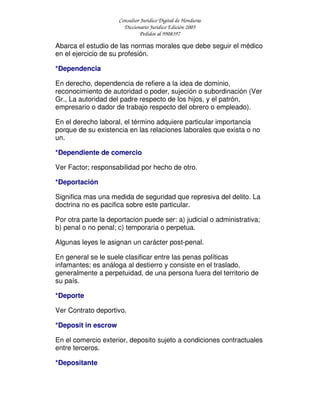 Consultor Jurídico Digital de Honduras
Diccionario Jurídico Edición 2005
Pedidos al 9908397
Abarca el estudio de las normas morales que debe seguir el médico
en el ejercicio de su profesión.
*Dependencia
En derecho, dependencia de refiere a la idea de dominio,
reconocimiento de autoridad o poder, sujeción o subordinación (Ver
Gr., La autoridad del padre respecto de los hijos, y el patrón,
empresario o dador de trabajo respecto del obrero o empleado).
En el derecho laboral, el término adquiere particular importancia
porque de su existencia en las relaciones laborales que exista o no
un.
*Dependiente de comercio
Ver Factor; responsabilidad por hecho de otro.
*Deportación
Significa mas una medida de seguridad que represiva del delito. La
doctrina no es pacifica sobre este particular.
Por otra parte la deportacion puede ser: a) judicial o administrativa;
b) penal o no penal; c) temporaria o perpetua.
Algunas leyes le asignan un carácter post-penal.
En general se le suele clasificar entre las penas políticas
infamantes; es análoga al destierro y consiste en el traslado,
generalmente a perpetuidad, de una persona fuera del territorio de
su país.
*Deporte
Ver Contrato deportivo.
*Deposit in escrow
En el comercio exterior, deposito sujeto a condiciones contractuales
entre terceros.
*Depositante
 