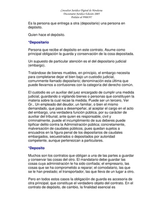Consultor Jurídico Digital de Honduras
Diccionario Jurídico Edición 2005
Pedidos al 9908397
Es la persona que entrega a otra (depositario) una persona en
depósito.
Quien hace el depósito.
*Depositario
Persona que recibe el depósito en este contrato. Asume como
principal obligación la guarda y conservación de la cosa depositada.
Un supuesto de particular atención es el del depositario judicial
(embargo).
Tratándose de bienes muebles, en principio, el embargo necesita
para completarse dejar el bien bajo un custodio judicial,
comunmente llamado depositario; denominación esta última que
puede llevarnos a confusiones con la categoría del derecho común.
El custodio es un auxiliar del juez encargado de cumplir una medida
judicial, guardando o vigilando bienes o personas que constituyen la
materia sobre la cual recae la medida. Puede ser un tercero, Ver
Gr., Un empleado del deudor, un familiar, o bien el mismo
demandado, que pasa a desempeñar, al aceptar el cargo en el acto
del embargo, una verdadera función pública, por su carácter de
auxiliar del tribunal, ante quien es responsable, civil y
criminalmente, puede el incumplimiento de sus deberes puede
tipificar delito contra la Administración pública; concretamente,
malversación de caudales públicos, pues quedan sujetos a
encuadros en la figura penal de los depositarios de caudales
embargados, secuestrados o depositados por autoridad
competente, aunque pertenezcan a particulares.
*Deposito
Muchos son los contratos que obligan a una de las partes a guardar
y conservar las cosas del otro. El mandatario debe guardar las
cosas cuya administración le ha sido confiada; el empresario, las
cosas que se ha comprometido a reparar; el comodatario, las que
se le han prestado; el transportador, las que lleva de un lugar a otro.
Pero en todos estos casos la obligación de guarda es accesoria de
otra principal, que constituye el verdadero objeto del contrato. En el
contrato de depósito, de cambio, la finalidad esencial es
 