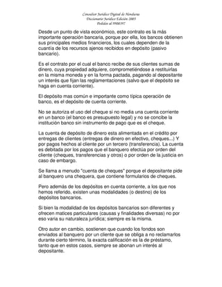 Consultor Jurídico Digital de Honduras
Diccionario Jurídico Edición 2005
Pedidos al 9908397
Desde un punto de vista económico, este contrato es la más
importante operación bancaria, porque por ella, los bancos obtienen
sus principales medios financieros, los cuales dependen de la
cuantía de los recursos ajenos recibidos en depósito (pasivo
bancario).
Es el contrato por el cual el banco recibe de sus clientes sumas de
dinero, cuya propiedad adquiere, comprometiéndose a restituirlas
en la misma moneda y en la forma pactada, pagando al depositante
un interés que fijan las reglamentaciones (salvo que el depósito se
haga en cuenta corriente).
El depósito mas común e importante como típica operación de
banco, es el depósito de cuenta corriente.
No se autoriza el uso del cheque si no media una cuenta corriente
en un banco (el banco es presupuesto legal) y no se concibe la
institución banco sin instrumento de pago que es el cheque.
La cuenta de depósito de dinero esta alimentada en el crédito por
entregas de clientes (entregas de dinero en efectivo, cheques...) Y
por pagos hechos al cliente por un tercero (transferencia). La cuenta
es debitada por los pagos que el banquero efectúa por orden del
cliente (cheques, transferencias y otros) o por orden de la justicia en
caso de embargo.
Se llama a menudo "cuenta de cheques" porque el depositante pide
al banquero una chequera, que contiene formularios de cheques.
Pero además de los depósitos en cuenta corriente, a los que nos
hemos referido, existen unas modalidades (o destino) de los
depósitos bancarios.
Si bien la modalidad de los depósitos bancarios son diferentes y
ofrecen matices particulares (causas y finalidades diversas) no por
eso varia su naturaleza jurídica; siempre es la misma.
Otro autor en cambio, sostienen que cuando los fondos son
enviados al banquero por un cliente que se obliga a no reclamarlos
durante cierto término, la exacta calificación es la de préstamo,
tanto que en estos casos, siempre se abonan un interés al
depositante.
 