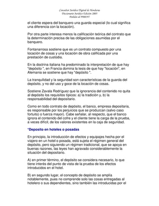 Consultor Jurídico Digital de Honduras
Diccionario Jurídico Edición 2005
Pedidos al 9908397
el cliente espera del banquero una guarda especial (lo cual significa
una diferencia con la locación).
Por otra parte interesa menos la calificación teórica del contrato que
la determinación precisa de las obligaciones asumidas por el
banquero.
Fontanarrosa sostiene que es un contrato compuesto por una
locación de cosas y una locación de obra calificada por una
prestación de custodia.
En la doctrina italiana ha predominado la interpretación de que hay
"depósito ", en Francia domina la tesis de que hay "locación", en
Alemania se sostiene que hay "depósito ".
La tranquilidad y la seguridad son características de la guarda del
depósito, y no del uso y goce de la locación de cosas.
Sostiene Zavala Rodríguez que la ignorancia del contenido no quita
al depósito los requisitos típicos: a) la tradición y, b) la
responsabilidad del depositario.
Como en todo contrato de depósito, el banco, empresa depositaria,
es responsable por los perjuicios que se produzcan (salvo caso
fortuito) o fuerza mayor). Cabe señalar, al respecto, que el banco
ignora el contenido del cofre y el cliente tiene la carga de la prueba,
a veces difícil, de los valores existentes en la caja de seguridad.
*Deposito en hoteles o posadas
En principio, la introducción de efectos y equipajes hecha por el
viajero en un hotel o posada, está sujeta el régimen general del
depósito, pero siguiendo un régimen tradicional, que se apoya en
buenas razones, las leyes han agravado considerablemente la
situación del depositario.
A) en primer término, el depósito se considera necesario, lo que
tiene interés del punto de vista de la prueba de los efectos
introducidos en el hotel.
B) en segundo lugar, el concepto de depósito se amplía
notablemente, pues no comprende solo las cosas entregadas al
hotelero o sus dependientes, sino también las introducidas por el
 