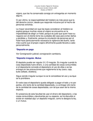Consultor Jurídico Digital de Honduras
Diccionario Jurídico Edición 2005
Pedidos al 9908397
viajero, que las ha conservado consigo sin entregarlas en momento
alguno.
C) por último, la responsabilidad del hotelero es más grave que la
del derecho común, desde que responde inclusive por el hecho de
personas extrañas.
La mayor severidad con que las leyes consideran al hotelero se
explica porque muchas veces el viajero se encuentra en la
imposibilidad de elegir un hotel, porque es justo que quien hace su
negocio con el cliente tome los cuidados del caso para evitar daños
y perdidas y, finalmente, porque la circulación de personas por el
hotel hace particularmente necesaria la vigilancia del dueño, tanto
más cuanto que el propio viajero difícilmente puede llevarla a cabo
personalmente.
*Deposito en pago
Ver Consignación judicial; consignación cambiaria.
*Deposito irregular. Mutuo
El depósito puede ser regular (V.) O irregular. Es irregular cuando la
cosa depositada fuere dinero, o una cantidad de cosas consumibles
si el depositante concede al depositario el uso de ellas o se las
entrega sin las precauciones que reglamenta la ley (saco, caja,
bulto sellado, etcétera).
Sigue siendo irregular aunque no se le concediese tal uso y aunque
se lo prohibiere.
En este caso el depositario queda obligado a pagar el todo y no por
partes, otro tanto de la cantidad depositada, o a entregar otro tanto
de la cantidad de cosas depositadas, con tal que sean de la misma
especie.
En presencia de esta facultad de usar el dinero del depositario, o las
cosas consumibles y devolverlas por su especie, se ha discutido si
existe en realidad aquí un depósito irregular, como lo designa la ley,
o un mutuo.
 