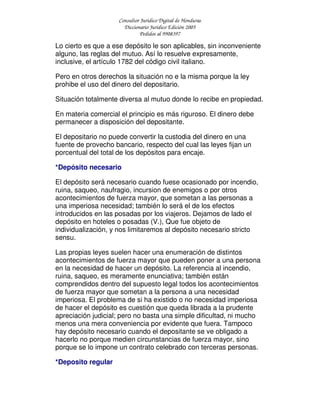 Consultor Jurídico Digital de Honduras
Diccionario Jurídico Edición 2005
Pedidos al 9908397
Lo cierto es que a ese depósito le son aplicables, sin inconveniente
alguno, las reglas del mutuo. Así lo resuelve expresamente,
inclusive, el artículo 1782 del código civil italiano.
Pero en otros derechos la situación no e la misma porque la ley
prohibe el uso del dinero del depositario.
Situación totalmente diversa al mutuo donde lo recibe en propiedad.
En materia comercial el principio es más riguroso. El dinero debe
permanecer a disposición del depositante.
El depositario no puede convertir la custodia del dinero en una
fuente de provecho bancario, respecto del cual las leyes fijan un
porcentual del total de los depósitos para encaje.
*Depósito necesario
El depósito será necesario cuando fuese ocasionado por incendio,
ruina, saqueo, naufragio, incursion de enemigos o por otros
acontecimientos de fuerza mayor, que sometan a las personas a
una imperiosa necesidad; también lo será el de los efectos
introducidos en las posadas por los viajeros. Dejamos de lado el
depósito en hoteles o posadas (V.), Que fue objeto de
individualización, y nos limitaremos al depósito necesario stricto
sensu.
Las propias leyes suelen hacer una enumeración de distintos
acontecimientos de fuerza mayor que pueden poner a una persona
en la necesidad de hacer un depósito. La referencia al incendio,
ruina, saqueo, es meramente enunciativa; también están
comprendidos dentro del supuesto legal todos los acontecimientos
de fuerza mayor que sometan a la persona a una necesidad
imperiosa. El problema de si ha existido o no necesidad imperiosa
de hacer el depósito es cuestión que queda librada a la prudente
apreciación judicial; pero no basta una simple dificultad, ni mucho
menos una mera conveniencia por evidente que fuera. Tampoco
hay depósito necesario cuando el depositante se ve obligado a
hacerlo no porque medien circunstancias de fuerza mayor, sino
porque se lo impone un contrato celebrado con terceras personas.
*Deposito regular
 