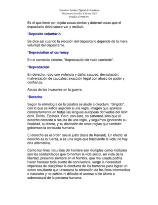 Consultor Jurídico Digital de Honduras
Diccionario Jurídico Edición 2005
Pedidos al 9908397
Es el que tiene por objeto cosas ciertas y determinadas que el
depositario debe conservar y restituir.
*Deposito voluntario
Se dice así cuando la elección del depositario depende de la mera
voluntad del depositante.
*Depreciation of currency
En el comercio exterior, "depreciación de valor corriente".
*Depredación
En derecho, robo con violencia y daño; saqueo; devastación;
malversación de caudales; exacción ilegal con abuso de poder y
confianza.
Abuso de los invasores en la guerra.
*Derecho
Según la etimología de la palabra se alude a directum, "dirigido",
con lo que se indica sujeción a una regla, imagen que aparece
constantemente en todas las lenguas europeas derivadas del latín:
droit, Diritto, Etcétera. Pero, con ésto, no sabemos sino que el
derecho consiste o resulta de una regla, y seguimos ignorando su
finalidad, su frente, y su distinción de otras reglas que también
gobiernan la conducta humana.
El derecho es el orden social justo (tesis de Renard). En efecto: el
derecho es la fuerza, o es una regla que trasciende la vida; no hay
otra alternativa.
Como los fines naturales del hombre son múltiples como múltiples
son las solidaridades que fomentan la vida social, en vista de la
libertad, presente siempre en el hombre, que mal usada podría
hacer fracasar toda suerte de convivencia, surge la necesidad
imperiosa de disciplinar la conducta de los hombres para lograr un
orden resultante que favorezca la obtención de los fines intermedios
o naturales y no cohiba ni dificulte el acceso al fin último o
sobrenatural de la persona humana.
 