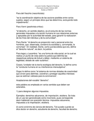 Consultor Jurídico Digital de Honduras
Diccionario Jurídico Edición 2005
Pedidos al 9908397
Para del Vecchio (neocriticista):
"es la coordinación objetiva de las accione posibles entre varios
sujetos, según un principio ético que las determina, excluyendo todo
impedimento".
Para Vanni (positivista critico):
"el derecho, en sentido objetivo, es el conjunto de las normas
generales impuestas a la acción humana en sus relaciones externas
y apoyadas por la autoridad del estado, para garantir la realización
de los fines del individuo y de la comunidad".
Para Dante: "el derecho es proporción real y personal entre los
hombres, que, observada, conserva la sociedad y, corrompida, la
corrompe". En realidad, Dante, como jusnaturalista que era, define
el "derecho natural", es decir, la justicia.
Para legaz y Lacambra: "es una forma de vida social, en la cual se
realiza un punto de vista sobre la justicia que delimita las
respectivas esferas de licitud y deber, mediante un sistema de
legalidad, dotado de valor autartico".
Cossio, fundador de la teoría ecológica del derecho, lo define como
la "conducta humana en su interferencia intersubjetiva".
Orgaz lo define como "el sistema de normas dotadas de coactividad
que sirven para delimitar, coordinar y proteger aquellos intereses
que se estiman valiosos para la convivencia".
Aceptaciones del vocablo "derecho":
esta palabra es empleada en varios sentidos que deben ser
aclarados.
1) para designar algunos impuestos.
Ejemplos: derechos aduaneros, de importación, etcétera. Se trata
de un uso tan generalizado como incorrecto, pues corresponde
decir-hablando con precisión técnica- impuestos aduaneros,
impuestos a la importación, etcétera.
2) como sinónimo de ciencia del derecho. Tal sucede cuando se
dice doctor en derecho, estudiante de derecho, facultad de derecho.
 
