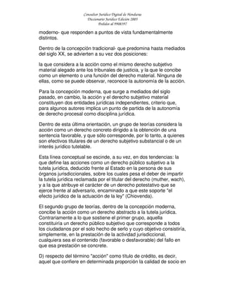 Consultor Jurídico Digital de Honduras
Diccionario Jurídico Edición 2005
Pedidos al 9908397
moderno- que responden a puntos de vista fundamentalmente
distintos.
Dentro de la concepción tradicional- que predomina hasta mediados
del siglo XX, se advierten a su vez dos posiciones:
la que considera a la acción como el mismo derecho subjetivo
material alegado ante los tribunales de justicia, y la que le concibe
como un elemento o una función del derecho material. Ninguna de
ellas, como se puede observar, reconoce la autonomía de la acción.
Para la concepción moderna, que surge a mediados del siglo
pasado, en cambio, la acción y el derecho subjetivo material
constituyen dos entidades jurídicas independientes, criterio que,
para algunos autores implica un punto de partida de la autonomía
de derecho procesal como disciplina jurídica.
Dentro de esta última orientación, un grupo de teorías considera la
acción como un derecho concreto dirigido a la obtención de una
sentencia favorable, y que sólo corresponde, por lo tanto, a quienes
son efectivos titulares de un derecho subjetivo substancial o de un
interés jurídico tutelable.
Esta línea conceptual se escinde, a su vez, en dos tendencias: la
que define las acciones como un derecho público subjetivo a la
tutela jurídica, deducido frente al Estado en la persona de sus
órganos jurisdiccionales, sobre los cuales pesa el deber de impartir
la tutela jurídica reclamada por el titular del derecho (muther, wach),
y a la que atribuye el carácter de un derecho potestativo que se
ejerce frente al adversario, encaminado a que este soporte "el
efecto jurídico de la actuación de la ley" (Chiovenda).
El segundo grupo de teorías, dentro de la concepción moderna,
concibe la acción como un derecho abstracto a la tutela jurídica.
Contrariamente a lo que sostiene el primer grupo, aquella
constituiría un derecho público subjetivo que corresponde a todos
los ciudadanos por el solo hecho de serlo y cuyo objetivo consistiría,
simplemente, en la prestación de la actividad jurisdiccional,
cualquiera sea el contenido (favorable o desfavorable) del fallo en
que esa prestación se concrete.
D) respecto del término "acción" como título de crédito, es decir,
aquel que confiere en determinada proporción la calidad de socio en
 