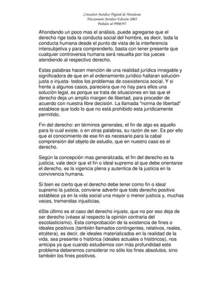 Consultor Jurídico Digital de Honduras
Diccionario Jurídico Edición 2005
Pedidos al 9908397
Ahondando un poco mas el análisis, puede agregarse que el
derecho rige toda la conducta social del hombre, es decir, toda la
conducta humana desde el punto de vista de la interferencia
intersubjetiva y para comprenderlo, basta con tener presente que
cualquier controversia humana será resuelta por los jueces
atendiendo al respectivo derecho.
Estas palabras hacen mención de una realidad jurídica innegable y
significadora de que en el ordenamiento jurídico hallaran solución-
justa o injusta- todos los problemas de coexistencia social. Y si
frente a algunos casos, pareciera que no hay para ellos una
solución legal, es porque se trata de situaciones en las que el
derecho deja un amplio margen de libertad, para proceder de
acuerdo con nuestra libre decisión. La llamada "norma de libertad"
establece que todo lo que no está prohibido esta jurídicamente
permitido.
Fin del derecho: en términos generales, el fin de algo es aquello
para lo cual existe, o en otras palabras, su razón de ser. Es por ello
que el conocimiento de ese fin es necesario para la cabal
comprensión del objeto de estudio, que en nuestro caso es el
derecho.
Según la concepción mas generalizada, el fin del derecho es la
justicia, vale decir que el fin o ideal supremo al que debe orientarse
el derecho, es la vigencia plena y autentica de la justicia en la
convivencia humana.
Si bien es cierto que el derecho debe tener como fin o ideal
supremo la justicia, conviene advertir que todo derecho positivo
establece ya en la vida social una mayor o menor justicia y, muchas
veces, tremendas injusticias.
éSte último es el caso del derecho injusto, que no por eso deja de
ser derecho (véase al respecto la opinión contraria del
escolasticismo). Esta comprobación de la existencia de fines o
ideales positivos (también llamados contingentes, relativos, reales,
etcétera), es decir, de ideales materializados en la realidad de la
vida, sea presente o histórica (ideales actuales o históricos), nos
anticipa ya que cuando estudiemos con más profundidad este
problema deberemos considerar no sólo los fines absolutos, sino
también los fines positivos.
 
