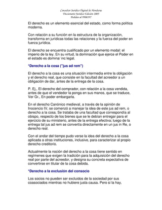 Consultor Jurídico Digital de Honduras
Diccionario Jurídico Edición 2005
Pedidos al 9908397
El derecho es un elemento esencial del estado, como forma política
moderna.
Con relación a su función en la estructura de la organización,
transforma en jurídicas todas las relaciones y la fuerza del poder en
fuerza jurídica.
El derecho se encuentra cualificado por un elemento modal: el
imperio de la ley. En su virtud, la dominación que ejerce el Poder en
el estado es domina/ inc legal.
*Derecho a la cosa ("jus ad rem")
El derecho a la cosa es una situación intermedia entre la obligación
y el derecho real, que consiste en la facultad del acreedor a un
obligación de dar, antes de la entrega de la cosa.
P. Ej., El derecho del comprador, con relación a la cosa vendida,
antes de que el vendedor la ponga en sus manos, que se traduce,
Ver Gr., En poder embargarla.
En el derecho Canónico medieval, a través de la opinión de
Inocencio IV, se comenzó a manejar la idea de este jus ad rem, o
derecho a la cosa. Se trataba de una facultad que correspondía al
obispo, respecto de los bienes que se le debían entregar para el
ejercicio de su ministerio, antes de la entrega efectiva; luego de la
entrega tal jus ad rem se convertía directamente en un jus in Re, o
derecho real.
Con el andar del tiempo pudo verse la idea del derecho a la cosa
aplicada a otras instituciones, inclusive, para caracterizar al propio
derecho creditorio.
Actualmente la noción del derecho a la cosa tiene sentido en
regímenes que exigen la tradición para la adquisición del derecho
real por parte del acreedor, y designa su concreta expectativa de
convertirse en titular de la cosa debida.
*Derecho a la exclusión del consocio
Los socios no pueden ser excluidos de la sociedad por sus
coasociados mientras no hubiere justa causa. Pero si la hay,
 