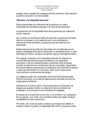Consultor Jurídico Digital de Honduras
Diccionario Jurídico Edición 2005
Pedidos al 9908397
pueden serlo a pedido de cualquiera de los consorcio; este derecho
a pedir la exclusión es irrenunciable.
*Derecho a la integridad personal
Está comprendido en el derecho de la persona a la vida y
contempla los atentados parciales a la vida de las personas.
La protección de la integridad física de la personas ser realiza de
varias maneras.
Así, cuando se sanciona el delito de lesiones comprensivo de todo
daño en el cuerpo o en la salud de otro o se contempla el
resarcimiento de los daños y perjuicios que las lesiones han
provocado.
Desde este punto de vista los tribunales han considerado que la
salud e integridad física de la víctima de un accidente tiene un valor
estimable en dinero, aunque no ejercite ninguna actividad lucrativa.
Por respeto al derecho a la integridad corporal, se requiere la
conformidad del paciente para someterlo a una operación
quirúrgica, o de sus representantes o parientes más cercanos,
cuando no estuviera en condiciones de ser consultado. Igualmente
tal conformidad se precisa para la realización de exámenes médicos
o actos de intervención en el cuerpo, tales como inyecciones,
vacunaciones, extracciones de sangre.
La negativa puede ser computada como elemento desfavorable
Parfa el renuente, si se trata de operaciones sencillas exentas de
riesgo para el enfermo.
Siempre por la misma razón, ha de proscribirse la utilización de
drogas que puedan tender a la obtención de la confesión del
inculpado o a la intrusión en la intimidad del indagado.
El cuerpo de una persona viva no es, ni en el todo ni en cualquiera
de sus partes, una "cosa" en el sentido jurídico de objeto material
susceptible de valor económico.
Por tanto, son nulos los actos jurídicos que tengan por objetó el
cuerpo humano o partes no separadas del mismo, aunque se trate
 