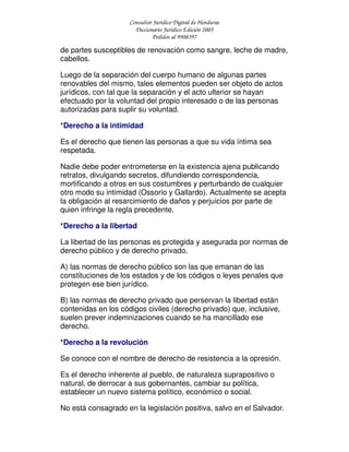Consultor Jurídico Digital de Honduras
Diccionario Jurídico Edición 2005
Pedidos al 9908397
de partes susceptibles de renovación como sangre, leche de madre,
cabellos.
Luego de la separación del cuerpo humano de algunas partes
renovables del mismo, tales elementos pueden ser objeto de actos
jurídicos, con tal que la separación y el acto ulterior se hayan
efectuado por la voluntad del propio interesado o de las personas
autorizadas para suplir su voluntad.
*Derecho a la intimidad
Es el derecho que tienen las personas a que su vida íntima sea
respetada.
Nadie debe poder entrometerse en la existencia ajena publicando
retratos, divulgando secretos, difundiendo correspondencia,
mortificando a otros en sus costumbres y perturbando de cualquier
otro modo su intimidad (Ossorio y Gallardo). Actualmente se acepta
la obligación al resarcimiento de daños y perjuicios por parte de
quien infringe la regla precedente.
*Derecho a la libertad
La libertad de las personas es protegida y asegurada por normas de
derecho público y de derecho privado.
A) las normas de derecho público son las que emanan de las
constituciones de los estados y de los códigos o leyes penales que
protegen ese bien jurídico.
B) las normas de derecho privado que perservan la libertad están
contenidas en los códigos civiles (derecho privado) que, inclusive,
suelen prever indemnizaciones cuando se ha mancillado ese
derecho.
*Derecho a la revolución
Se conoce con el nombre de derecho de resistencia a la opresión.
Es el derecho inherente al pueblo, de naturaleza suprapositivo o
natural, de derrocar a sus gobernantes, cambiar su política,
establecer un nuevo sistema político, económico o social.
No está consagrado en la legislación positiva, salvo en el Salvador.
 