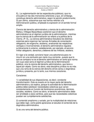 Consultor Jurídico Digital de Honduras
Diccionario Jurídico Edición 2005
Pedidos al 9908397
Ej., La reglamentación de los espectáculos públicos), que no
encuadra en las dos menciones anteriores y que, sin embargo,
constituye derecho administrativo, según la opinión predominante;
D) por último, aclaramos que nos hemos referido a la
Administración pública, empleado la expresión en el sentido formal
amplio.
Ciencia del derecho administrativo y ciencia de la administración:
Bielsa y Villegas Basavilbaso sostienen que el derecho
administrativo es el régimen jurídico de la administracion, mientras
que la ciencia de la administración se refiere a la política de la
misma. (P. Ej., La ciencia administrativa Estudiara los distintos
sistemas para organizar las fuerzas Armadas de conscripción
obligatoria, de enganche, etcétera), analizando las respectivas
ventajas e inconvenientes; el derecho administrativo regulara
jurídicamente lo anterior, estableciendo, por ejemplo, el servicio
militar obligatorio, derechos y deberes de los militares, etcétera.
En rigor a la verdad, conviene hacer una advertencia para no
incurrir en una confusión-por cierto muy corriente-, puesto que lo
que se compara no es el derecho administrativo en tanto que norma
(en cuyo cesó sería el régimen jurídico de la Administración
pública), sino la ciencia del derecho administrativo, que tiene a
aquel por objeto. Como es obvio, esta disciplina jurídica no es más
que una rama de la ciencia del derecho stricto sensu o dogmática
jurídica y presenta, por lo tanto, sus mismos caracteres.
Caracteres:
1) variabilidad de sus disposiciones, es decir, constante
transformación. Esto es exacto en la mayor parte del derecho
administrativo y se explica, porque la actividad de la Administración
pública debe satisfacer necesidades colectivas que varían
constantemente en función de fenómenos económicos, técnicos,
sociales, etcétera. Como es obvio, el derecho administrativo debe
ser amoldado a esos cambios, para que las necesidades colectivas
puedan ser cumplidamente satisfechas.
2) contenido amplísimo y variado, por la multiplicidad de relaciones
que debe regir, como podrá apreciarse al estudiar el contenido de la
dogmática administrativa.
3) es una rama del derecho público.
 