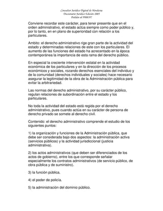 Consultor Jurídico Digital de Honduras
Diccionario Jurídico Edición 2005
Pedidos al 9908397
Conviene recordar este carácter, para tener presente que en el
orden administrativo, el estado actúa siempre como poder público y,
por lo tanto, en en plano de superioridad con relación a los
particulares.
Ambito: el derecho administrativo rige gran parte de la actividad del
estado y determinadas relaciones de este con los particulares. El
aumento de las funciones del estado ha acrecentado en la época
contemporánea la importancia de esta rama del derecho público.
En especial la creciente intervención estatal en la actividad
económica de los particulares y en la dirección de los procesos
económicos y sociales, rozando derechos esenciales del individuo y
de la comunidad (derechos individuales y sociales) hace necesario
asegurar la legitimidad de la obra de la Administración pública para
evitar la arbitrariedad.
Las normas del derecho administrativo, por su carácter público,
regulan relaciones de subordinación entre el estado y los
particulares.
No toda la actividad del estado está regida por el derecho
administrativo, pues cuando actúa en su carácter de persona de
derecho privado se somete al derecho civil.
Contenido: el derecho administrativo comprende el estudio de los
siguientes puntos:
1) la organización y funciones de la Administración pública, que
debe ser considerada bajo dos aspectos: la administración activa
(servicios públicos) y la actividad jurisdiccional (justicia
administrativa).
2) los actos administrativos (que deben ser diferenciados de los
actos de gobierno), entre los que corresponde señalar
especialmente los contratos administrativos (de servicio público, de
obra pública y de suministro).
3) la función pública.
4) el poder de policía.
5) la administración del dominio público.
 
