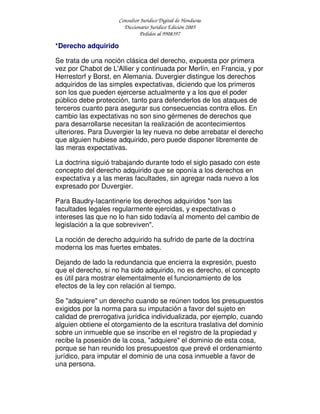 Consultor Jurídico Digital de Honduras
Diccionario Jurídico Edición 2005
Pedidos al 9908397
*Derecho adquirido
Se trata de una noción clásica del derecho, expuesta por primera
vez por Chabot de L'Allier y continuada por Merlín, en Francia, y por
Herrestorf y Borst, en Alemania. Duvergier distingue los derechos
adquiridos de las simples expectativas, diciendo que los primeros
son los que pueden ejercerse actualmente y a los que el poder
público debe protección, tanto para defenderlos de los ataques de
terceros cuanto para asegurar sus consecuencias contra ellos. En
cambio las expectativas no son sino gérmenes de derechos que
para desarrollarse necesitan la realización de acontecimientos
ulteriores. Para Duvergier la ley nueva no debe arrebatar el derecho
que alguien hubiese adquirido, pero puede disponer libremente de
las meras expectativas.
La doctrina siguió trabajando durante todo el siglo pasado con este
concepto del derecho adquirido que se oponía a los derechos en
expectativa y a las meras facultades, sin agregar nada nuevo a los
expresado por Duvergier.
Para Baudry-lacantinerie los derechos adquiridos "son las
facultades legales regularmente ejercidas, y expectativas o
intereses las que no lo han sido todavía al momento del cambio de
legislación a la que sobreviven".
La noción de derecho adquirido ha sufrido de parte de la doctrina
moderna los mas fuertes embates.
Dejando de lado la redundancia que encierra la expresión, puesto
que el derecho, si no ha sido adquirido, no es derecho, el concepto
es útil para mostrar elementalmente el funcionamiento de los
efectos de la ley con relación al tiempo.
Se "adquiere" un derecho cuando se reúnen todos los presupuestos
exigidos por la norma para su imputación a favor del sujeto en
calidad de prerrogativa jurídica individualizada, por ejemplo, cuando
alguien obtiene el otorgamiento de la escritura traslativa del dominio
sobre un inmueble que se inscribe en el registro de la propiedad y
recibe la posesión de la cosa, "adquiere" el dominio de esta cosa,
porque se han reunido los presupuestos que prevé el ordenamiento
jurídico, para imputar el dominio de una cosa inmueble a favor de
una persona.
 