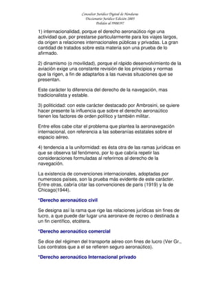 Consultor Jurídico Digital de Honduras
Diccionario Jurídico Edición 2005
Pedidos al 9908397
1) internacionalidad, porque el derecho aeronaútico rige una
actividad que, por prestarse particularmente para los viajes largos,
da origen a relaciones internacionales públicas y privadas. La gran
cantidad de tratados sobre esta materia son una prueba de lo
afirmado.
2) dinamismo (o movilidad), porque el rápido desenvolvimiento de la
aviación exige una constante revisión de los principios y normas
que la rigen, a fin de adaptarlos a las nuevas situaciones que se
presentan.
Este carácter lo diferencia del derecho de la navegación, mas
tradicionalista y estable.
3) politicidad: con este carácter destacado por Ambrosini, se quiere
hacer presente la influencia que sobre el derecho aeronaútico
tienen los factores de orden político y también militar.
Entre ellos cabe citar el problema que plantea la aeronavegación
internacional, con referencia a las soberanías estatales sobre el
espacio aéreo.
4) tendencia a la uniformidad: es ésta otra de las ramas jurídicas en
que se observa tal fenómeno, por lo que cabría repetir las
consideraciones formuladas al referirnos al derecho de la
navegación.
La existencia de convenciones internacionales, adoptadas por
numerosos países, son la prueba más evidente de este carácter.
Entre otras, cabría citar las convenciones de paris (1919) y la de
Chicago(1944).
*Derecho aeronaútico civil
Se designa así la rama que rige las relaciones jurídicas sin fines de
lucro, a que puede dar lugar una aeronave de recreo o destinada a
un fin científico, etcétera.
*Derecho aeronaútico comercial
Se dice del régimen del transporte aéreo con fines de lucro (Ver Gr.,
Los contratos que a el se refieren seguro aeronaútico).
*Derecho aeronaútico Internacional privado
 