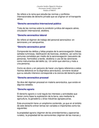 Consultor Jurídico Digital de Honduras
Diccionario Jurídico Edición 2005
Pedidos al 9908397
Se refiere a la rama que estudia las normas y conflictos
internacionales de derecho privado que se originan en el transporte
aéreo.
*Derecho aeronaútico Internacional público
Trata de las normas sobre la condición jurídica del espacio aéreo,
circulación internacional, etcétera.
*Derecho aeronaútico laboral
Se refiere al régimen de trabajo del personal aeronaútico: en
aeronaves y en aeropuertos.
*Derecho aeronaútico penal
Comprende los delitos y faltas propios de la aeronavegación (falsas
señales luminosas, falsificación de licencias, etcétera), así como los
comunes cometidos por medio de la aeronavegación (secuestro de
personas, homicidios a bordo, etcétera) o uso de las aeronaves
como instrumentos del delito (ej.: Un avión que aterriza y mata a
una persona).
Como es obvio y sin perjuicio de hacer una ligera referencia a estos
hechos delictivos en la dogmática aeronáutica, conviene recalcar
que su estudio intensivo corresponde a la ciencia del derecho penal.
*Derecho aeronaútico procesal
Se dice del régimen procesal en materia aeronáutica, que existe en
algunos estados.
*Derecho agrario
El derecho agrario o rural regula los intereses y actividades que
tienen como base la explotación de la tierra, sea mediante la
agricultura, la ganadería u otras industrias agropecuarias.
Esta enunciación tiene un amplísimo contenido, ya que en el ámbito
de este derecho entran temas tan variados e importantes como los
siguientes:
la propiedad agraria (régimen de los arrendamientos y aparcerías
rurales), la propiedad de los semovientes (régimen de las marcas y
 