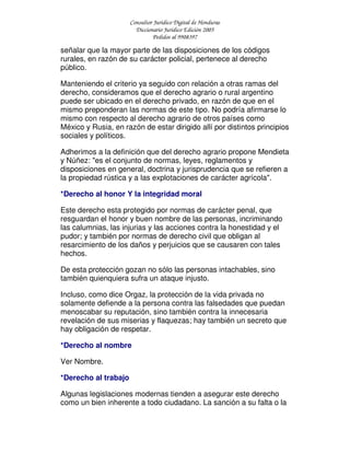 Consultor Jurídico Digital de Honduras
Diccionario Jurídico Edición 2005
Pedidos al 9908397
señalar que la mayor parte de las disposiciones de los códigos
rurales, en razón de su carácter policial, pertenece al derecho
público.
Manteniendo el criterio ya seguido con relación a otras ramas del
derecho, consideramos que el derecho agrario o rural argentino
puede ser ubicado en el derecho privado, en razón de que en el
mismo preponderan las normas de este tipo. No podría afirmarse lo
mismo con respecto al derecho agrario de otros países como
México y Rusia, en razón de estar dirigido allí por distintos principios
sociales y políticos.
Adherimos a la definición que del derecho agrario propone Mendieta
y Núñez: "es el conjunto de normas, leyes, reglamentos y
disposiciones en general, doctrina y jurisprudencia que se refieren a
la propiedad rústica y a las explotaciones de carácter agrícola".
*Derecho al honor Y la integridad moral
Este derecho esta protegido por normas de carácter penal, que
resguardan el honor y buen nombre de las personas, incriminando
las calumnias, las injurias y las acciones contra la honestidad y el
pudor; y también por normas de derecho civil que obligan al
resarcimiento de los daños y perjuicios que se causaren con tales
hechos.
De esta protección gozan no sólo las personas intachables, sino
también quienquiera sufra un ataque injusto.
Incluso, como dice Orgaz, la protección de la vida privada no
solamente defiende a la persona contra las falsedades que puedan
menoscabar su reputación, sino también contra la innecesaria
revelación de sus miserias y flaquezas; hay también un secreto que
hay obligación de respetar.
*Derecho al nombre
Ver Nombre.
*Derecho al trabajo
Algunas legislaciones modernas tienden a asegurar este derecho
como un bien inherente a todo ciudadano. La sanción a su falta o la
 