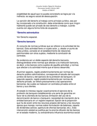 Consultor Jurídico Digital de Honduras
Diccionario Jurídico Edición 2005
Pedidos al 9908397
exigibilidad de aquel que no pueda concretarlo se logra por vía
indirecta: es seguro social de desocupación.
La sanción del derecho al trabajo como principio jurídico, sea por
ley incorporado a la constitución, debe entenderse como que ningún
habitante puede ser privado de ese derecho a trabajar, cuando
cuenta con alguna forma lícita de ocupación.
*Derecho astronáutico
Ver Derecho espacial.
*Derecho bancario
A) conjunto de normas jurídicas que se refieren a la actividad de los
bancos. Esta actividad tiene un sujeto actor, y, desde un punto de
vista jurídico, consiste en el establecimiento de relaciones
patrimoniales con otros sujetos, mediante la conclusión de
contratos.
Se evidencia así un doble aspecto del derecho bancario,
distinguiéndose entre normas que afectan a la institución bancaria,
es decir, a los bancos como sujetos de aquélla actividad, y normas
que afectan a la actividad misma que el banco desarrolla.
Al primer aspecto, regido predominantemente por normas de
derecho público administrativo, corresponde el estudio del concepto
jurídico de banco y del ejercicio de la profesión de banquero. El
segundo aspecto, regido predominantemente por normas de
derecho privado, se refiere precisamente a las operaciones
bancarias, las cuales se traducen en contratos privados entre el
banco y sus clientes.
Al estado le interesa regular coactivamente el ejercicio de la
profesión de banquero estableciendo una serie de garantías en
favor de la clientela de los bancos (limitación del uso de la
denominación de banco o banquero; necesidad de inscripción de la
entidad bancaria en un registro especial; fijación de la proporción
que ha de existir entre los recursos propios del banco y los recursos
ajenos que maneja; normas sobre formulación de balances; reparto
de dividendos activos; apertura de oficinas bancarias; etc.). Esta
intervención estatal se justifica por la enorme difusión de los bancos
en el estado moderno, su extraordinaria influencia económico-social
 