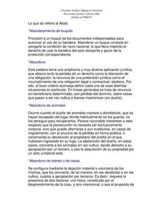 Consultor Jurídico Digital de Honduras
Diccionario Jurídico Edición 2005
Pedidos al 9908397
Lo que se refiere al Abad.
*Abanderamiento de buques
Provisión a un buque de los documentos indispensables para
autorizar el uso de su bandera. Abanderar un buque consiste en
otorgarle la condición de nave nacional, lo que lleva implícito el
derecho de usar la bandera del país otorgante y gozar de la
protección correspondiente.
*Abandono
Esta palabra tiene una amplísima y muy diversa aplicación jurídica,
que abarca tanto la pérdida de un derecho como la liberación de
una obligación; la renuncia de una pretensión jurídica como el
incumplimiento de una obligación legal o contractual, etcétera. Por
ello, el buen criterio aconseja definir cada una de esas distintas
situaciones en particular. En líneas generales se trata de renuncia
sin beneficiario determinado, con pérdida del dominio, sobre cosas
que pasan a ser res nullius o bienes mostrencos (sin dueño).
*Abandono de animales
Ocurre cuando el dueño de animales mansos o domésticos, que se
hayan escapado del lugar donde habitualmente se los guarda, no
los persigue para recuperarlos. Parece razonable interpretar a este
respecto que la persecución no necesita ser exclusivamente
corporal, sino que puede alternarse o aun sustituirse, en casos de
impedimento, con el anuncio de la pérdida en forma pública, o
reclamando su devolución al propietario del predio en el que
hubiesen ingresado en su fuga. La abstención del dueño, en estos
casos, convierte a los animales en res nullius, dando derecho a su
apropiación por un tercero, o sea la adquisición de su propiedad por
un acto unilateral este.
*Abandono de bienes o de cosas
Se configura mediante la dejación material y voluntaria de los
mismos, que los convierte, de tal manera, en res derelictae o en res
nullius, sujetos a apropiación por terceros. Es decir, requiere la
presencia de dos factores: uno físico, constituido por el
desprendimiento de la cosa, y otro intencional, o sea el propósito de
 