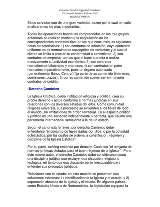 Consultor Jurídico Digital de Honduras
Diccionario Jurídico Edición 2005
Pedidos al 9908397
Estos servicios son de una gran variedad, razón por la cual tan sólo
analizaremos los mas importantes.
Todas las operaciones bancarias comprendidas en los tres grupos
anteriores se realizan mediante la estipulación de los
correspondientes contratos-tipo, en los que concurren las siguientes
notas características: 1) son contratos de adhesión, cuyo contenido
uniforme no es normalmente susceptible de variación; y al cual el
cliente se limita a prestar su conformidad o sentimiento; 2) son
contratos de empresa, por los que el banc o presta o realiza
masivamente su actividad económica; 3) son contratos
normalmente bilaterales y onerosos; 4) son contratos en parte
normados imperativamente, pues un órgano autorizado
(generalmente Banco Central) fija parte de su contenido (intereses,
comisiones, plazos); 5) por su contenido suelen ser en mayoría
contratos de crédito.
*Derecho Canónico
La Iglesia Católica, como institucion religiosa y política, crea su
propio derecho y actúa conforme a normas jurídicas en sus
relaciones con los diversos estados del orbe. Como comunidad
religiosa universal, sus preceptos se extienden a los fieles de todo
el mundo, sin limitaciones de orden territorial. En el aspecto político
y jurídico es una sociedad independiente u perfecta, que asume una
personería internacional semejante a la de un estado.
Según el canonista ferreres, por derecho Canónico debe
entenderse "el conjunto de leyes dadas por Dios, o por la potestad
eclesiástica, por las cuales se ordena la constitución, régimen y
disciplina de la Iglesia Católica".
Por su parte, sehling entiende por derecho Canónico "el conjunto de
normas jurídicas dictadas para el buen régimen de la Iglesia ". Para
este mismo autor, el derecho Canónico debe considerarse como
una disciplina jurídica que excluye toda discusión religiosa o
teológica, en tanto que esa discusión no es inexcusable para
entender sus preceptos jurídicos.
Relaciones con el estado: en esta materia se presentan dos
soluciones extremas: 1) identificación de la Iglesia y el estado, y 2)
separación absoluta de la Iglesia y el estado. En algunos países,
como Estados Unido s de Norteamérica, la legislación equipara la
 