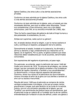 Consultor Jurídico Digital de Honduras
Diccionario Jurídico Edición 2005
Pedidos al 9908397
Iglesia Católica y los otros culto s a las demás asociaciones
privadas.
Conforme a la tesis admitida por la Iglesia Católica y los otros culto
s a las demás asociaciones privadas.
Conforme a la tesis admitida por la Iglesia, esta y el estado son dos
sociedades distintas, pero que no deben estar disociadas. Tienen
sus competencias y fines exclusivos, pero una y otra deben
armonizarse. León XIII, en su encíclica inmortale Dei (1885), dijo:
"Dios ha hecho copartícipes del gobierno de todo el linaje humano a
dos potestades: la eclesiástica y la civil...
Ambas son supremas, cada cual en su género".
Así, el estado declara oficial la religión, o por lo menos sostiene el
culto y contribuye al respecto y propagación de la fe catolica.
Generalmente el estado, fundado en la soberanía, ha afirmado y
afirma su derecho a regir unilateralmente sus relaciones con la
Iglesia; es el regalismo. Por su parte, la Iglesia sostiene que estas
relaciones deben establecerse por vía de acuerdos, denominados
concordatos.
Son expresiones del regalismo el patronato y el pase regio.
Por patronato, se entiende, según la definición del canon 1448 del
Codex juris canonici de 1918, "el conjunto de privilegios, con ciertas
cargas, que por concesión de la Iglesia competen a los fundadores
católicos de capilla o beneficio, o también a sus causahabientes".
La denominación, e incluso algunos aspectos del patronato
Canónico, tienen sus raíces en el patronatus con que el derecho
romano vinculaba al señor de la gens con sus clientes o también al
amo con su esclavo manumitido.
Resulta del canon 1448 que el patronato se compone de ciertas
ventajas excepcionales o privilegios, a los que se anejan ciertos
gravámenes o cargas; que este derecho no se funda en la estricta
justicia, sino en una concesión graciable de la Iglesia, que así
"juridifica" sus sentimientos de gratitud hacia sus benefactores, que
el patronato surge en cabeza de un fundador que ha de ser católico,
entendiéndose por fundacion el acto de edificar y dotar una iglesia o
 