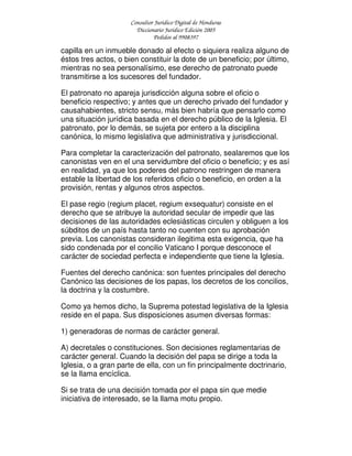 Consultor Jurídico Digital de Honduras
Diccionario Jurídico Edición 2005
Pedidos al 9908397
capilla en un inmueble donado al efecto o siquiera realiza alguno de
éstos tres actos, o bien constituir la dote de un beneficio; por último,
mientras no sea personalísimo, ese derecho de patronato puede
transmitirse a los sucesores del fundador.
El patronato no apareja jurisdicción alguna sobre el oficio o
beneficio respectivo; y antes que un derecho privado del fundador y
causahabientes, stricto sensu, más bien habría que pensarlo como
una situación jurídica basada en el derecho público de la Iglesia. El
patronato, por lo demás, se sujeta por entero a la disciplina
canónica, lo mismo legislativa que administrativa y jurisdiccional.
Para completar la caracterización del patronato, sealaremos que los
canonistas ven en el una servidumbre del oficio o beneficio; y es así
en realidad, ya que los poderes del patrono restringen de manera
estable la libertad de los referidos oficio o beneficio, en orden a la
provisión, rentas y algunos otros aspectos.
El pase regio (regium placet, regium exsequatur) consiste en el
derecho que se atribuye la autoridad secular de impedir que las
decisiones de las autoridades eclesiásticas circulen y obliguen a los
súbditos de un país hasta tanto no cuenten con su aprobación
previa. Los canonistas consideran ilegitima esta exigencia, que ha
sido condenada por el concilio Vaticano I porque desconoce el
carácter de sociedad perfecta e independiente que tiene la Iglesia.
Fuentes del derecho canónica: son fuentes principales del derecho
Canónico las decisiones de los papas, los decretos de los concilios,
la doctrina y la costumbre.
Como ya hemos dicho, la Suprema potestad legislativa de la Iglesia
reside en el papa. Sus disposiciones asumen diversas formas:
1) generadoras de normas de carácter general.
A) decretales o constituciones. Son decisiones reglamentarias de
carácter general. Cuando la decisión del papa se dirige a toda la
Iglesia, o a gran parte de ella, con un fin principalmente doctrinario,
se la llama encíclica.
Si se trata de una decisión tomada por el papa sin que medie
iniciativa de interesado, se la llama motu propio.
 