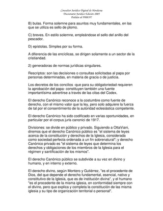 Consultor Jurídico Digital de Honduras
Diccionario Jurídico Edición 2005
Pedidos al 9908397
B) bulas. Forma solemne para asuntos muy fundamentales, en las
que se utiliza es sello de plomo.
C) breves. En estilo solemne, empleándose el sello del anillo del
pescador.
D) epístolas. Simples por su forma.
A diferencia de las encíclicas, se dirigen solamente a un sector de la
cristiandad.
2) generadoras de normas jurídicas singulares.
Rescriptos: son las decisiones o consultas solicitadas al papa por
personas determinadas, en materia de gracia o de justicia.
Los decretos de los concilios -que para su obligatoriedad requieren
la aprobación del papa- constituyen también una fuente
importantísima advertirse a través de las citas del Codex.
El derecho Canónico reconoce a la costumbre como fuente de
derecho, con el mismo valor que la ley, pero solo adquiere la fuerza
de tal por el consentimiento de la autoridad eclesiástica competente.
El derecho Canónico ha sido codificado en varias oportunidades, en
particular por el corpus juris canonici de 1917.
Divisiones: se divide en público y privado. Siguiendo a OttaViani,
diremos que el derecho Canónico público es "el sistema de leyes
acerca de la constitución y derechos de la Iglesia, considerada
como sociedad perfecta ordenada a un fin sobrenatural"; y derecho
Canónico privado es "el sistema de leyes que determina los
derechos y obligaciones de los miembros de la Iglesia para el
régimen y santificación de los mismos".
El derecho Canónico público se subdivide a su vez en divino y
humano, y en interno y externo.
El derecho divino, según Montero y Gutiérrez, "es el procedente de
Dios, del que depende el derecho fundamental, esencial, nativo y
constitutivo de la Iglesia, que es de institución divina", y el humano
"es el procedente de la misma iglesia, en conformidad siempre con
el divino, pero que explica y completa la constitución de las misma
iglesia y su tipo de organización territorial o personal".
 