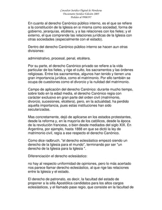 Consultor Jurídico Digital de Honduras
Diccionario Jurídico Edición 2005
Pedidos al 9908397
En cuanto al derecho Canónico público interno, es el que se refiere
a la constitución de la Iglesia en si misma como sociedad, forma de
gobierno, jerarquías, etcétera, y a las relaciones con los fieles; y el
externo, el que comprende las relaciones jurídicas de la Iglesia con
otras sociedades (especialmente con el estado).
Dentro del derecho Canónico público interno se hacen aun otras
divisiones:
administrativo, procesal, penal, etcétera.
Por su parte, el derecho Canónico privado se refiere a la vida
particular de los fieles, y rige el culto, los sacramentos y las órdenes
religiosas. Entre los sacramentos, algunos han tenido y tienen una
gran importancia jurídica, como el matrimonio. Por ello también se
ocupa de cuestiones como el divorcio y la nulidad del matrimonio.
Campo de aplicación del derecho Canónico: durante mucho tiempo,
sobre todo en la edad media, el derecho Canónico regia con
carácter exclusivo en gran parte del orden civil (matrimonio,
divorcio, sucesiones, etcétera), pero, en la actualidad, ha perdido
aquella importancia, pues estas instituciones han sido
secularizadas.
Mas concretamente, dejó de aplicarse en los estados protestantes,
desde la reforma y, en la mayoría de los católicos, desde la época
de la revolución francesa, o bien desde mediados del siglo XIX. En
Argentina, por ejemplo, hasta 1888 en que se dictó la ley de
matrimonio civil, regía a ese respecto el derecho Canónico.
Como dice radbruch, "el derecho eclesiástico empezó siendo un
derecho de la Iglesia para el mundo", terminando por ser "un
derecho de la Iglesia para la Iglesia ".
Diferenciación el derecho eclesiástico:
no hay al respecto uniformidad de opiniones, pero lo más acertado
nos parece llamar derecho eclesiástico, al que rige las relaciones
entre la Iglesia y el estado.
El derecho de patronato, es decir, la facultad del estado de
proponer a la silla Apostólica candidatos para los altos cargos
eclesiásticos, y el llamado pase regio, que consiste en la facultad de
 