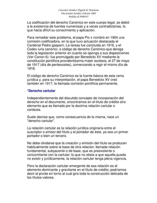 Consultor Jurídico Digital de Honduras
Diccionario Jurídico Edición 2005
Pedidos al 9908397
La codificación del derecho Canónico en este cuerpo legal, se debió
a la existencia de fuentes numerosas y a veces contradictorias, lo
que hacia difícil su conocimiento y aplicación.
Para remediar este problema, el papa Pio x nombró en 1904 una
comisión codificadora, en la que tuvo actuación destacada el
Cardenal Pedro gasparri. La tareas fue concluida en 1916, y el
Codex iuris canonici, o código de derecho Canónico-que deroga
toda la legislación anterior en cuanto se oponga a sus disposiciones
(Ver Canon 6)- fue promulgado por Benedicto XV mediante la
constitución pontificia providentissima mater ecclesia, el 27 de mayo
de 1917 (día de pentecostes), comenzando a regir el mismo día de
1918.
El código de derecho Canónico es la fuente básica de esta rama
jurídica y, para su interpretación, el papa Benedicto XV creó
también en 1917, la llamada comisión pontificia permanente.
*Derecho cartular
Independientemente del discutido concepto de incorporación del
derecho en el documento, encontramos en el título de crédito otro
elemento que es llamado por la doctrina relación cartular o
cartácea.
Suele decirse que, como consecuencia de la misma, nace un
"derecho cartular".
La relación cartular es la relación jurídica originaria entre el
suscriptor o emisor del título y el portador de éste, ya sea un primer
portador o bien un tercero.
No debe olvidarse que la creación y emisión del título se producen
habitualmente sobre la base de otra relación, llamada relación
fundamental, subyacente o de base, que es preexistente o
concomitante con la cartular; lo que no obsta a que aquella pueda
no existir y jurídicamente, la relación cartular tenga plena vigencia.
Pero la declaración cartular emergente de esa relación es el
elemento dominante y gravitante en el título de crédito; podríamos
decir el pivote en torno al cual gira toda la construcción delicada de
los títulos-valores.
 