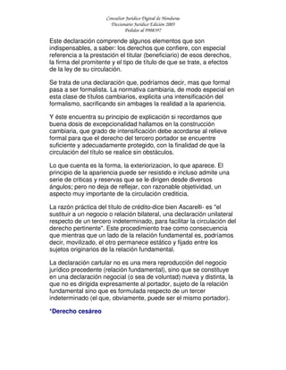 Consultor Jurídico Digital de Honduras
Diccionario Jurídico Edición 2005
Pedidos al 9908397
Este declaración comprende algunos elementos que son
indispensables, a saber: los derechos que confiere, con especial
referencia a la prestación el titular (beneficiario) de esos derechos,
la firma del promitente y el tipo de título de que se trate, a efectos
de la ley de su circulación.
Se trata de una declaración que, podríamos decir, mas que formal
pasa a ser formalista. La normativa cambiaria, de modo especial en
esta clase de títulos cambiarios, explicita una intensificación del
formalismo, sacrificando sin ambages la realidad a la apariencia.
Y éste encuentra su principio de explicación si recordamos que
buena dosis de excepcionalidad hallamos en la construcción
cambiaria, que grado de intensificación debe acordarse al relieve
formal para que el derecho del tercero portador se encuentre
suficiente y adecuadamente protegido, con la finalidad de que la
circulación del título se realice sin obstáculos.
Lo que cuenta es la forma, la exteriorizacion, lo que aparece. El
principio de la apariencia puede ser resistido e incluso admite una
serie de criticas y reservas que se le dirigen desde diversos
ángulos; pero no deja de reflejar, con razonable objetividad, un
aspecto muy importante de la circulación crediticia.
La razón práctica del título de crédito-dice bien Ascarelli- es "el
sustituir a un negocio o relación bilateral, una declaración unilateral
respecto de un tercero indeterminado, para facilitar la circulación del
derecho pertinente". Este procedimiento trae como consecuencia
que mientras que un lado de la relación fundamental es, podríamos
decir, movilizado, el otro permanece estático y fijado entre los
sujetos originarios de la relación fundamental.
La declaración cartular no es una mera reproducción del negocio
jurídico precedente (relación fundamental), sino que se constituye
en una declaración negocial (o sea de voluntad) nueva y distinta, la
que no es dirigida expresamente al portador, sujeto de la relación
fundamental sino que es formulada respecto de un tercer
indeterminado (el que, obviamente, puede ser el mismo portador).
*Derecho cesáreo
 