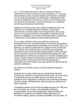 Consultor Jurídico Digital de Honduras
Diccionario Jurídico Edición 2005
Pedidos al 9908397
La L. U. No incluye esta acción, pero se remite a la reserva
contenida en el anexo II de la convención ginebrina, art. 15 el cual
daba facultad a cada uno de los estados contratantes a establecer
que. En caso de caducidad o de prescripción, subsistirá en cada
uno de los respectivos territorios una acción contra el librador que
no haya hecho la provisión o contra una librador o un endosante
que se haya enriquecido injustamente.
Sostiene de semo que esta norma debe considerarse como una
aplicación en el campo específico cambiario, del principio
concerniente a la acción general de enriquecimiento, por la cual,
quien sin una justa causa se ha enriquecido en perjuicio de otra
persona, es obligado, en el límite de enriquecimiento, a indemnizar
a esta última de la correlativa incrementación patrimonial.
Por su parte, castellano afirma que justificar la acción de
enriquecimiento como remedio fundado en el principio de equidad o
para evitar un enriquecimiento injustificado es una misma cosa y, en
definitiva, es repetir la justificación de cualquier norma jurídica que
sea. Sostiene, por otra parte, que es inexacto que el supuesto
regulado por esta norma cambiaria reposa sobre el mismo principio
en que se basa la acción de enriquecimiento del código civil. Mas
verdad habría en afirmar que se trata de un remedio concebido para
atenuar el rigor cambiario siempre que no pretenda circunscribirlo a
simple correctivo de los breves términos de prescripción y
caducidad y de la formalidad a que está sometido el ejercicio de las
acciones cambiarias.
Se volvería en el fondo a recurrir a los principios de equidad y
justicia.
Después de un prolijo análisis de los antecedentes históricos,
concluye que movieron a la inclusión de esta acción, en el art. 83 de
la ordenanza alemana de 1848, razones que tenían por fin la
aceptación de una legislación unificada en la conferencia de leipzig,
ya que se abolía, definitivamente, toda incongruente referencia al
valor o provisión.
El legislador alemán (que la toma del código prusiano de 1789) tuvo
por mira tutelar, por un lado, a los obligados cambiarios,
sustrayéndolos a la acción del regreso por falta de respeto del
poseedor de la rigurosa formalidad indispensable para una
circulación rápida y segura; conceder al portador, por otra parte, un
 