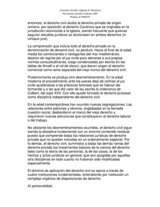 Consultor Jurídico Digital de Honduras
Diccionario Jurídico Edición 2005
Pedidos al 9908397
entonces, el derecho civil aludía al derecho privado de origen
romano, por oposición al derecho Canónico que se originaba en la
jurisdicción reconocida a la Iglesia, siendo frecuente que quienes
seguían estudios jurídicos se doctorasen en ambos derechos (in
utroque jure).
La comprensión que incluía todo el derecho privado en la
denominación de derecho civil, no perduró. Hacia el final de la edad
media los comerciantes o navegantes del mar mediterráneo,
dejaron de regirse por el jus civile para atenerse a sus propias
normas consuetudinarias, luego condensadas por escrito en las
tablas de Amalfi o el rol de oleron, que dieron origen al derecho
comercial como rama separada del viejo tronco del derecho civil.
Posteriormente se produjo otro desmembramiento. En la edad
moderna el procedimiento ante los jueces dejó de ceñirse al jus
civile ajustándose a las prácticas forenses que se habían ido
formando y a las que dió valor de ley escrita la ordenanza de
Colbert, del siglo XVII. Con ello quedó formado el derecho procesal
como disciplina independiente del derecho civil.
En la edad contemporánea han ocurrido nuevas segregaciones. Las
relaciones entre patrones y obreros, englobadas en la llamada
cuestión social, desbordaron el marco del viejo derecho y
requirieron nuevas estructuras que constituyeron el derecho laboral
o del trabajo.
No obstante los desmembramientos ocurridos, el derecho civil sigue
siendo la disciplina fundamental con un enorme contenido residual,
puesto que comprende todas las relaciones jurídicas de derecho
privado que no quedan incluidas en un ordenamiento especial. Por
lo demás, el derecho civil, suministra a todas las demás ramas del
derecho privado los lineamientos básicos de la ciencia del derecho
tales como la teoría de las personas, la de las cosas, la de los
hechos y actos jurídicos en general, que son acogidas por aquellas
otra disciplinas en todo cuanto no hubieran sido modificadas
especialmente.
El dominio de aplicación del derecho civil se ejerce a través de
cuatro instituciones fundamentales, entendiendo por institución un
complejo orgánico de disposiciones de derecho:
A) personalidad.
 