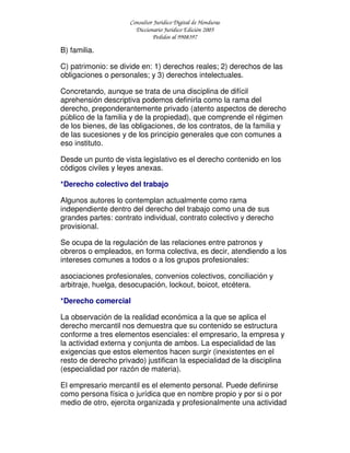 Consultor Jurídico Digital de Honduras
Diccionario Jurídico Edición 2005
Pedidos al 9908397
B) familia.
C) patrimonio: se divide en: 1) derechos reales; 2) derechos de las
obligaciones o personales; y 3) derechos intelectuales.
Concretando, aunque se trata de una disciplina de difícil
aprehensión descriptiva podemos definirla como la rama del
derecho, preponderantemente privado (atento aspectos de derecho
público de la familia y de la propiedad), que comprende el régimen
de los bienes, de las obligaciones, de los contratos, de la familia y
de las sucesiones y de los principio generales que con comunes a
eso instituto.
Desde un punto de vista legislativo es el derecho contenido en los
códigos civiles y leyes anexas.
*Derecho colectivo del trabajo
Algunos autores lo contemplan actualmente como rama
independiente dentro del derecho del trabajo como una de sus
grandes partes: contrato individual, contrato colectivo y derecho
provisional.
Se ocupa de la regulación de las relaciones entre patronos y
obreros o empleados, en forma colectiva, es decir, atendiendo a los
intereses comunes a todos o a los grupos profesionales:
asociaciones profesionales, convenios colectivos, conciliación y
arbitraje, huelga, desocupación, lockout, boicot, etcétera.
*Derecho comercial
La observación de la realidad económica a la que se aplica el
derecho mercantil nos demuestra que su contenido se estructura
conforme a tres elementos esenciales: el empresario, la empresa y
la actividad externa y conjunta de ambos. La especialidad de las
exigencias que estos elementos hacen surgir (inexistentes en el
resto de derecho privado) justifican la especialidad de la disciplina
(especialidad por razón de materia).
El empresario mercantil es el elemento personal. Puede definirse
como persona física o jurídica que en nombre propio y por si o por
medio de otro, ejercita organizada y profesionalmente una actividad
 