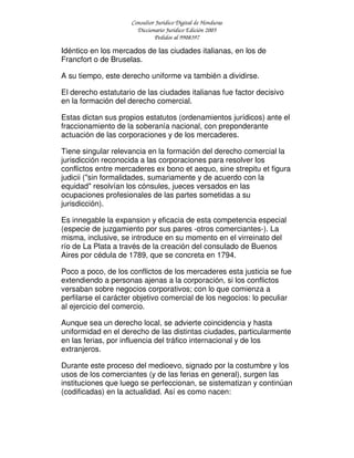 Consultor Jurídico Digital de Honduras
Diccionario Jurídico Edición 2005
Pedidos al 9908397
Idéntico en los mercados de las ciudades italianas, en los de
Francfort o de Bruselas.
A su tiempo, este derecho uniforme va también a dividirse.
El derecho estatutario de las ciudades italianas fue factor decisivo
en la formación del derecho comercial.
Estas dictan sus propios estatutos (ordenamientos jurídicos) ante el
fraccionamiento de la soberanía nacional, con preponderante
actuación de las corporaciones y de los mercaderes.
Tiene singular relevancia en la formación del derecho comercial la
jurisdicción reconocida a las corporaciones para resolver los
conflictos entre mercaderes ex bono et aequo, sine strepitu et figura
judicii ("sin formalidades, sumariamente y de acuerdo con la
equidad" resolvían los cónsules, jueces versados en las
ocupaciones profesionales de las partes sometidas a su
jurisdicción).
Es innegable la expansion y eficacia de esta competencia especial
(especie de juzgamiento por sus pares -otros comerciantes-). La
misma, inclusive, se introduce en su momento en el virreinato del
río de La Plata a través de la creación del consulado de Buenos
Aires por cédula de 1789, que se concreta en 1794.
Poco a poco, de los conflictos de los mercaderes esta justicia se fue
extendiendo a personas ajenas a la corporación, si los conflictos
versaban sobre negocios corporativos; con lo que comienza a
perfilarse el carácter objetivo comercial de los negocios: lo peculiar
al ejercicio del comercio.
Aunque sea un derecho local, se advierte coincidencia y hasta
uniformidad en el derecho de las distintas ciudades, particularmente
en las ferias, por influencia del tráfico internacional y de los
extranjeros.
Durante este proceso del medioevo, signado por la costumbre y los
usos de los comerciantes (y de las ferias en general), surgen las
instituciones que luego se perfeccionan, se sistematizan y continúan
(codificadas) en la actualidad. Así es como nacen:
 