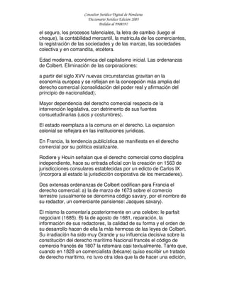 Consultor Jurídico Digital de Honduras
Diccionario Jurídico Edición 2005
Pedidos al 9908397
el seguro, los procesos falenciales, la letra de cambio (luego el
cheque), la contabilidad mercantil, la matricula de los comerciantes,
la registración de las sociedades y de las marcas, las sociedades
colectiva y en comandita, etcétera.
Edad moderna, económica del capitalismo inicial. Las ordenanzas
de Colbert. Eliminación de las corporaciones:
a partir del siglo XVV nuevas circunstancias gravitan en la
economía europea y se reflejan en la concepción más amplia del
derecho comercial (consolidación del poder real y afirmación del
principio de nacionalidad).
Mayor dependencia del derecho comercial respecto de la
intervención legislativa, con detrimento de sus fuentes
consuetudinarias (usos y costumbres).
El estado reemplaza a la comuna en el derecho. La expansion
colonial se reflejara en las instituciones jurídicas.
En Francia, la tendencia publicística se manifiesta en el derecho
comercial por su política estatizante.
Rodiere y Houin señalan que el derecho comercial como disciplina
independiente, hace su entrada oficial con la creación en 1563 de
jurisdicciones consulares establecidas por un edicto de Carlos IX
(incorpora al estado la jurisdicción corporativa de los mercaderes).
Dos extensas ordenanzas de Colbert codifican para Francia el
derecho comercial: a) la de marzo de 1673 sobre el comercio
terrestre (usualmente se denomina código savary, por el nombre de
su redactor, un comerciante parisiense: Jacques savary).
El mismo la comentaría posteriormente en una celebre: le parfait
negociant (1685). B) la de agosto de 1681, reparación, la
información de sus redactores, la calidad de su forma y el orden de
su desarrollo hacen de ella la más hermosa de las leyes de Colbert.
Su irradiación ha sido muy Grande y su influencia decisiva sobre la
constitución del derecho marítimo Nacional francés el código de
comercio francés de 1807 la retomara casi textualmente. Tanto que,
cuando en 1828 un comercialista (bécane) quiso escribir un tratado
de derecho marítimo, no tuvo otra idea que la de hacer una edición,
 