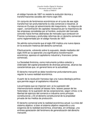 Consultor Jurídico Digital de Honduras
Diccionario Jurídico Edición 2005
Pedidos al 9908397
el código francés de 1807 no resiste la evolución técnica y
transformaciones sociales del mismo siglo XIX.
Un conjunto de fenómenos económicos en el curso de ese siglo
transforman tan profundamente la vida comercial e industrial, al
menos en Europa (el advenimiento del maquinismo - la máquina de
vapor-, concentración de capitales necesarios por la importancia de
las empresas concebidas por el hombre, evolución del mercado
concreto hacia formas abstractas de mercado) que conducen en
Francia numerosas y profundas reformas de un derecho comercial
como reglamentado por el código francés de 1807.
Se admite comunmente que el siglo XIX implica una nueva época
en la evolución histórica del derecho comercial.
Efectivamente, volviendo sobre lo expuesto, desde mediados del
siglo XVIII se va operando una significativa transformación
económica: aparece el capitalismo industrial y financiero (antes
comercial).
La Sociedad Anónima, como instrumento jurídico colector y
ordenador del capital precedente de diversas personas, alcanza las
características que, en general tiene en la actualidad.
El derecho mercantil se debe transformar profundamente para
regular la nueva realidad económica.
A partir de la revolución francesa rige una nueva ideología política
que permite seguir al capitalismo industrial.
Los principios que se imponen son: a) la supresión del
intervencionismo estatal (el laissez faire, laissez passer de los
fisiócratas); b) la supresión de las corporaciones, según vimos; c) la
libertad de ejercicio del comercio e industria como principio
constitucional, y D) el derecho constitucional de la propiedad
privada de los medios de producción.
El derecho comercial ante la realidad económica actual. La crisis del
sistema objetivo: si bien el sistema objetivo respondía a una
exigencia de la realidad económica, encerraba, sin embargo, una
errónea apreciación del fenómeno de generalización del derecho
mercantil.
 
