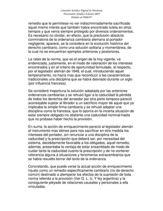 Consultor Jurídico Digital de Honduras
Diccionario Jurídico Edición 2005
Pedidos al 9908397
remedio que le permitiese no ver indiscriminadamente sacrificado
aquel mismo interés que también había encontrado tutela en otros
tiempos y que venía siempre protegido por diversos ordenamientos.
Es necesario no olvidar, en efecto, que la preclusión absoluta
conminatoria de la ordenanza cambiaria alemana al portador
negligente, aparece, se la considera en la evolución histórica del
derecho cambiario, como una solución solitaria y momentánea, de
la cual no se encuentran ejemplos anteriores y posteriores.
La rateo de la norma, que es el origen de la hoy vigente, va
enderezada, justamente, en el modo de valoración de los intereses
encontrados y en el criterio de oportunidad formulado, al respecto,
por el legislador alemán de 1848, el cual, introduciendo aquel
temperamento, no hacía mas que reconducir a las características
tradicionales una disciplina que se había desviado durante un siglo
(por influencia francesa).
Se consideró inoportuna la solución adoptada por las anteriores
ordenanzas cambiarias y se rehusó ligar a la caducidad la pérdida
de todos los derechos del acreedor por otra parte tampoco pareció
aconsejable sujetar al librador a un sacrificio mayor de aquel que ya
implicaba la simple firma cambiaria y se rehusó adoptar una
disciplina como la francesa, que lo oponía en la incierta situación de
estar siempre obligado-no obstante una caducidad nominal-hasta
que no probase haber hecho la provisión.
En suma, la acción de enriquecimiento pareció al legislador alemán
el instrumento mas idóneo para nos sacrificar en otra medida los
intereses del portador, sin renunciar a una disciplina de la
caducidad y la prescripción que deberá ser, por necesidad del
sistema, decididamente favorable a los obligados, aquel remedio,
además, presentaba la ventaja de estar ensamblado de modo de
cuidar tanto la caducidad cuanto la prescripción y de no contener
referencia alguna a situaciones y fenómenos extracambiarios que
se había resuelto borrar del texto de la ordenanza.
Concretando, que puede verse la actual acción de enriquecimiento
injusto como un remedio específicamente cambiario (no de derecho
común) destinado a atemperar los efectos de la supresión de toda
norma referida a la provisión (Ver G. L. U. Y ley argentina) y la
consiguiente pléyade de relaciones causales y personales a ella
vinculadas.
 