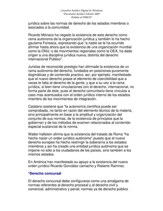 Consultor Jurídico Digital de Honduras
Diccionario Jurídico Edición 2005
Pedidos al 9908397
jurídica sobre las normas de derecho de los estados miembros o
asociados a la comunidad.
Ricardo Mónaco ha negado la existencia de este derecho como
rama autónoma de la organización jurídica y también lo ha hecho
gautama Fonseca, expresando que "a nadie se le ha ocurrido
afirmar hasta ahora que la existencia de una organización mundial
como la ONU, o de movimientos regionales como la OEA, ha dado
origen a una disciplina jurídica nueva, distinta del derecho
internacional Público".
Juristas de reconocido prestigio han afirmado la existencia de un
rama autónoma del derecho, fundados en posiciones puramente
dogmáticas y de contenido practico; así, por ejemplo, manifestado
que el nuevo derecho posee el elemento de coercibilidad que a
veces le falta al derecho de la gente; y que a su vez a la rama
jurídica, si bien tiene vinculaciones con el derecho, internacional, no
forma parte de éste, pues el derecho comunitario tiene vínculos a
caso mas acentuados con el orden jurídico interno de los estados
miembro de los movimientos de integración.
Catalano sostiene que "la autonomía cientifica puede ser
comprobada, no tanto en razón del elemento técnico de la materia,
sino principalmente en base a la amplitud y organización del
conjunto de sus normas, de la existencia de principios que la
gobiernan y de los métodos de examen relacionados al contenido
especial sustancial de la norma.
Walter hallstein afirma que la existencia del tratado de Roma "ha
hecho nacer un orden jurídico autónomo" puesto que el nuevo
derecho europeo ha hecho restringir la soberanía a los estados
miembros y así ha creado una entidad jurídica autónoma que se
impone no sólo a los ciudadanos de los países, sino también a los
mismos estados.
En América han manifestado su apoyo a la existencia del nuevo
orden jurídico Ricardo González camacho y Roberto Ramírez.
*Derecho concursal
El derecho concursal debe configurarse como una amalgama de
normas referentes al derecho procesal y al derecho civil y
comercial, administrativo y penal; normas ya de derecho público
 