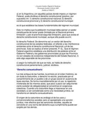 Consultor Jurídico Digital de Honduras
Diccionario Jurídico Edición 2005
Pedidos al 9908397
a) en la Argentina y en aquellos países donde impera un régimen
Federal, suele dividirse el derecho constitucional (positivo, por
supuesto) en: 1) derecho constitucional nacional; 2) derecho
constitucional provincial y 3) derecho constitucional municipal:
es el que establece las bases fundamentales del régimen municipal.
Esto no implica que la población municipal deba ejercer un poder
constituyente de tercer grado (limitado por el Nacional-primera
limitación- y por el provincial-segunda limitación), para que exista el
derecho constitucional municipal, aunque ello puede ocurrir,
b) derecho Federal. Se denomina así un sector del derecho
constitucional de los estados federales: el referido a las interferencia
existentes entre el derecho constitucional Nacional y el de las
provincias. Esto se explica al tener presente, P. Ej., Que el régimen
Federal argentino establece una distribución de poderes entre el
Gobierno Federal y los gobiernos provinciales ya que las Provincia
no son estados de existencia independiente del Estado Nacional, ni
este algo separable de las provincias.
c) según la institución de que se trate, se habla de derecho
constitucional parlamentario, judicial, etcétera.
*Derecho consuetudinario
La más antigua de las fuentes, la primera en el orden histórico, es
sin duda la costumbre, o derecho no escrito, practicado por el
consentimiento de un pueblo o de un grupo social en ausencia de
leyes escritas. Se forma insensiblemente por el uso, la repetición
inveterada de los mismos actos, que poco a poco van adquiriendo
cierto carácter de obligatoriedad al convertirse en exigencias
colectivas. Cuando una costumbre llega a imponerse en una
sociedad y a ser considerada como una necesidad jurídica, se
transforma en derecho consuetudinario.
El origen de la costumbre es análogo al de los usos y
convencionalismos sociales; pero al agregársele una sanción
jurídica, mas efectiva que las sanciones sociales, aquella se
convierte en una norma del derecho cuyo cumplimiento puede ser
exigido por los demás.
 