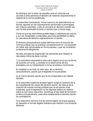Consultor Jurídico Digital de Honduras
Diccionario Jurídico Edición 2005
Pedidos al 9908397
Se distingue, por lo tanto, de aquellos usos en virtud de que
acuerda a otras personas el derecho de reclamar coactivamente el
respeto de la norma establecida.
La costumbre (consuetudo, mores maiorum) es esencialmente no
escrita, aparece sin ser expresamente sancionada ni promulgada
por ninguna autoridad, y solo se convierte en derecho cuando ese
uso ha sido practicado durante un tiempo mas o menos largo.
Cierto es que las costumbres pueden llegar a redactarse por escrito
y aun ser recopiladas y ordenadas, pero esta posibilidad no altera
su naturaleza de derecho originariamente no escrito.
El derecho consuetudinario puede definirse como el conjunto de
normas jurídicas que se practican constantemente en una sociedad
sin haber sido sancionadas en forma expresa, y que se consideran
jurídicamente obligatorias.
De este concepto se desprenden los elementos que integran la
naturaleza íntima de éstas normas:
1) la costumbre interpretativa (secundum legem) es la que se forma
de acuerdo con la ley, y consiste en la observancia de sus
preceptos o en su interpretación si la ley se presta a confusiones.
En realidad no se trata, en este caso, de un derecho
consuetudinario, puesto que el legislado lo ha precedido:
es el mismo derecho escrito que se ha incorporado a los hábitos
sociales.
2) la costumbre supletoria (praeter legem) surge en ausencia de la
ley completando los vacíos del derecho escrito. Se trata ya de la
creación de nuevas normas jurídicas que no se oponen a las
existentes, pues la legislación no ha regulado todavía la materia
sobre la cual versa costumbre. Constituye el tipo ideal de formación
jurídica consuetudinaria, pues esta complementa el derecho escrito
sin contradecirlo.
3) la costumbre contraria a la ley (contra legem) es la que aparece
en oposición a normas legales expresas que imponen una conducta
diferente.
 